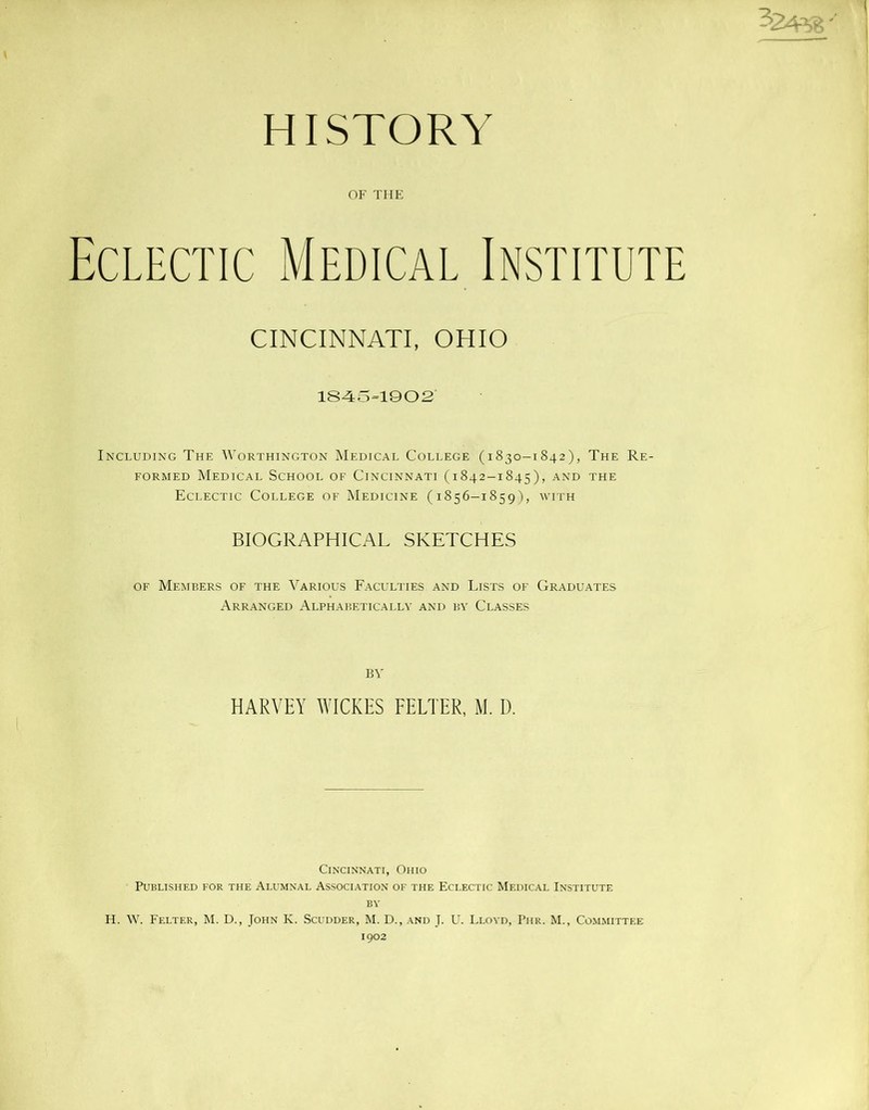 HISTORY OF THE Eclectic Medical Institute CINCINNATI, OHIO 1845=1902 Including The Worthington Medical College (1830-1842), The Re- formed Medical School of Cincinnati (1842-1845), and the Eclectic College of Medicine (1856-1859), with BIOGRAPHICAL SKETCHES of Members of the Various Faculties and Lists of Graduates Arranged Alphabetically and by Classes BY HARVEY WICKES FELTER, M. D. Cincinnati, Ohio Published for the Alumnal Association of the Eclectic Medical Institute by H. W. Felter, M. D., John K. Scudder, M. D., and J. U. Lloyd, Phr. M., Committee