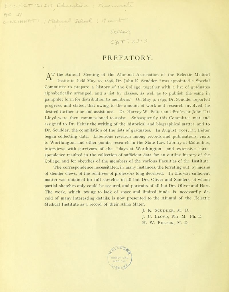 \ tl c f\ < ; - &JLA-Z-rj PREFATORY. r the Annual Meeting of the Alumnal Association of the Eclectic Medical Institute, held May 10, 1898, Dr. John K. Scudder “was appointed a Special Committee to prepare a history of the College, together with a list of graduates alphabetically arranged, and a list by classes, as well as to publish the same in pamphlet form for distribution to members.” On May 9, 1899, Dr. Scudder reported progress, and stated, that owing to the amount of work and research involved, he desired further time and assistance. Dr. Harvey W. Felter and Professor John Uri Lloyd were then commissioned to assist. Subsequently this Committee met and assigned to Dr. Felter the writing of the historical and biographical matter, and to Dr. Scudder, the compilation of the lists of graduates. In August, 1901, Dr. Felter began collecting data. Laborious research among records and publications, visits to Worthington and other points, research in the State Law Library at Columbus, interviews with survivors of the “ days at Worthington,” and extensive corre- spondence resulted in the collection of sufficient data for an outline history of the College, and for sketches of the members of the various Faculties of the Institute. The correspondence necessitated, in many instances, the ferreting out, by means of slender clews, of the relatives of professors long deceased. In this way sufficient matter was obtained for full sketches of all but Drs. Oliver and Sanders, of whom partial sketches only could be secured, and portraits of all but Drs. Oliver and Hart. The work, which, owing to lack of space and limited funds, is necessarily de- void of many interesting details, is now presented to the Alumni of the Eclectic Medical Institute as a record of their Alma Mater. J. K. Scudder, M. D., J. U. Lloyd, Phr. M., Ph. D. H. W. Felter, M. D.