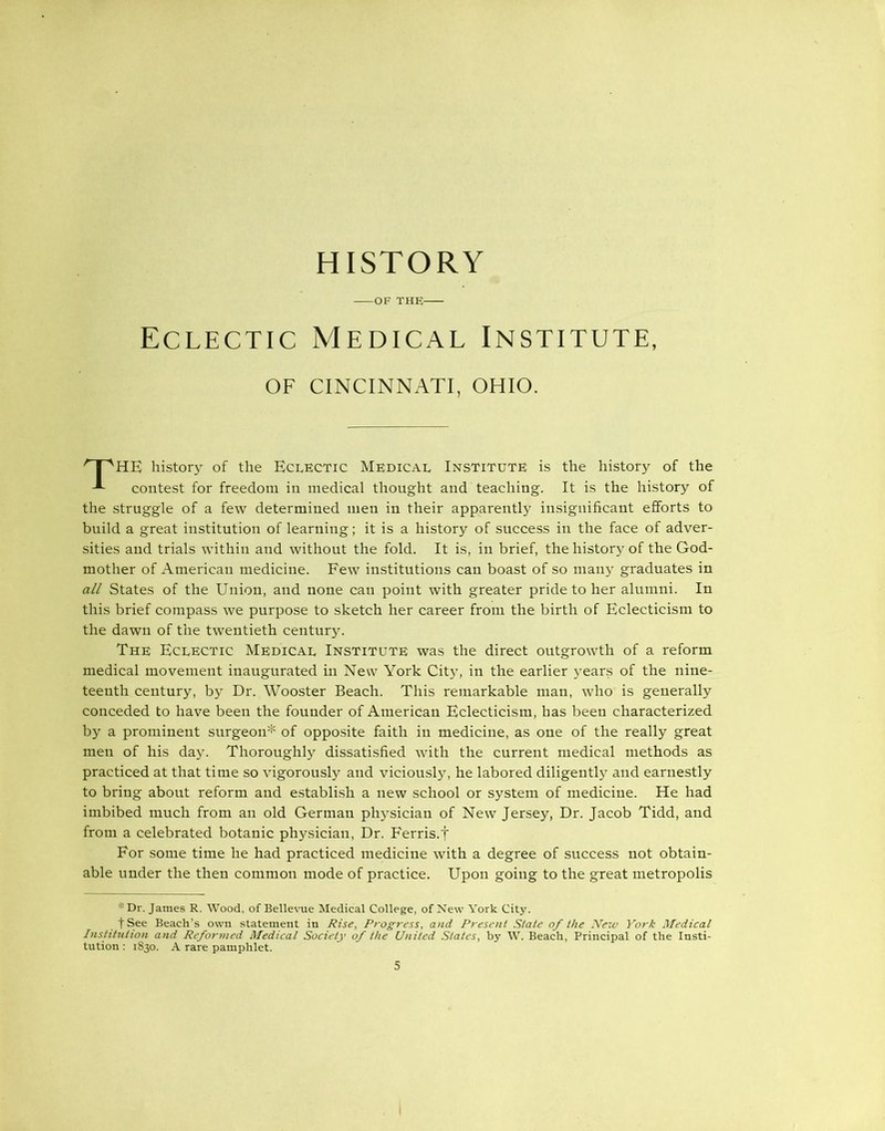 OF THE Eclectic Medical Institute, OF CINCINNATI, OHIO. r I aHE history of the Eclectic Medical Institute is the history of the contest for freedom in medical thought and teaching. It is the history of the struggle of a few determined men in their apparently insignificant efforts to build a great institution of learning; it is a history of success in the face of adver- sities and trials within and without the fold. It is, in brief, the history of the God- mother of American medicine. Few institutions can boast of so many graduates in all States of the Union, and none can point with greater pride to her alumni. In this brief compass we purpose to sketch her career from the birth of Eclecticism to the dawn of the twentieth century. The Eclectic Medical Institute was the direct outgrowth of a reform medical movement inaugurated in New York City, in the earlier years of the nine- teenth century, by Dr. Wooster Beach. This remarkable man, who is generally conceded to have been the founder of American Eclecticism, has been characterized by a prominent surgeon* of opposite faith in medicine, as one of the really great men of his day. Thoroughly dissatisfied with the current medical methods as practiced at that time so vigorously and viciously, he labored diligently and earnestly to bring about reform and establish a new school or system of medicine. He had imbibed much from an old German physician of New Jersey, Dr. Jacob Tidd, and from a celebrated botanic physician, Dr. Ferris.t For some time he had practiced medicine with a degree of success not obtain- able under the then common mode of practice. Upon going to the great metropolis '■' Dr. James R. Wood, of Bellevue Medical College, of New York City. fSee Beach’s own statement in Rise, Progress, and Present State of the New York Medical Institution and Reformed Medical Society of the United States, by W. Beach, Principal of the Insti- tution : 1830. A rare pamphlet.