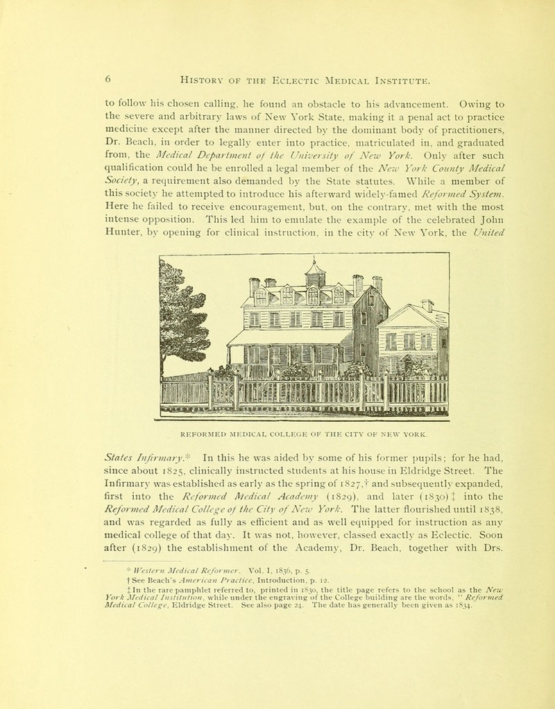 to follow his chosen calling, he found an obstacle to his advancement. Owing to the severe and arbitrary laws of New York State, making it a penal act to practice medicine except after the manner directed by the dominant body of practitioners, Dr. Beach, in order to legally enter into practice, matriculated in, and graduated from, the Medical Department of the University of New York. Only after such qualification could he be enrolled a legal member of the New York County Medical Society, a requirement also demanded by the State statutes. While a member of this society he attempted to introduce his afterward widely-famed Reformed System. Here he failed to receive encouragement, but, on the contrary, met with the most intense opposition. This led him to emulate the example of the celebrated John Hunter, by opening for clinical instruction, in the city of New York, the United REFORMED MEDICAL COLLEGE OF THE CITY OF NEW YORK. States Infirmary* In this he was aided by some of his former pupils; for he had, since about 1825, clinically instructed students at his house in Eldridge Street. The Infirmary was established as early as the spring of i827,f and subsequently expanded, first into the Reformed Medical Academy (1829), and later (1830) J into the Reformed Medical College of the City of New York. The latter flourished until 1838, and was regarded as fully as efficient and as well equipped for instruction as any medical college of that day. It was not, however, classed exactly as Eclectic. Soon after (1829) the establishment of the Academy, Dr. Beach, together with Drs. * Western Medical Reformer. Vol. I, 1836, p. 5. fSee Beach’s American Practice, Introduction, p. 12. % In the rare pamphlet referred to, printed in 1830, the title page refers to the school as the New York Medical Institution, while under the engraving of the College building are the words, “ Reformed Medical College, Eldridge Street. See also page 24. The date has generally been given as 1834.