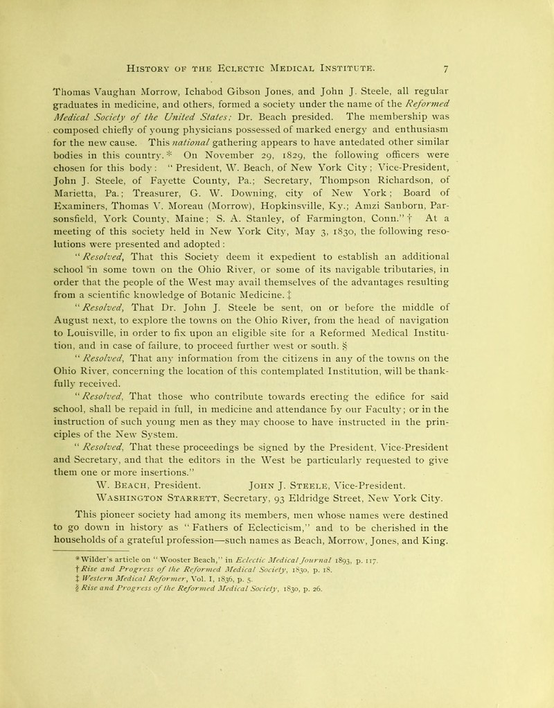 Thomas Vaughan Morrow, Ichabod Gibson Jones, and John J. Steele, all regular graduates in medicine, and others, formed a society under the name of the Reformed Medical Society of the United States; Dr. Beach presided. The membership was composed chiefly of young physicians possessed of marked energy and enthusiasm for the new cause. This national gathering appears to have antedated other similar bodies in this country.* On November 29, 1829, the following officers were chosen for this body : “ President, W. Beach, of New York City ; Vice-President, John J. Steele, of Fayette County, Pa.; Secretary, Thompson Richardson, of Marietta, Pa.; Treasurer, G. W. Downing, city of New York; Board of Examiners, Thomas V. Moreau (Morrow), Hopkinsville, Ky.; Amzi Sanborn, Par- sonsfield, York County, Maine; S. A. Stanley, of Farmington, Conn.” f At a meeting of this society held in New York City, May 3, 1830, the following reso- lutions were presented and adopted : “Resolved, That this Society deem it expedient to establish an additional school *in some town on the Ohio River, or some of its navigable tributaries, in order that the people of the West may avail themselves of the advantages resulting from a scientific knowledge of Botanic Medicine. + “Resolved, That Dr. John J. Steele be sent, on or before the middle of August next, to explore the towns on the Ohio River, from the head of navigation to Louisville, in order to fix upon an eligible site for a Reformed Medical Institu- tion, and in case of failure, to proceed further west or south. § “ Resolved, That any information from the citizens in any of the towns on the Ohio River, concerning the location of this contemplated Institution, will be thank- fully received. “Resolved, That those who contribute towards erecting the edifice for said school, shall be repaid in full, in medicine and attendance by our Faculty; or in the instruction of such young men as they maj^ choose to have instructed in the prin- ciples of the New System. “ Resolved, That these proceedings be signed by the President, Vice-President and Secretary, and that the editors in the West be particularty requested to give them one or more insertions.” W. Beach, President. John J. Steele, Vice-President. Washington Starrett, Secretary, 93 Eldridge Street, New York City. This pioneer society had among its members, men whose names were destined to go down in history as “ Fathers of Eclecticism,” and to be cherished in the households of a grateful profession—such names as Beach, Morrow, Jones, and King. * Wilder’s article on “ Wooster Beach,” in Eclectic Medical Journal 1893, p. 117. f Rise and Progress of the Reformed Medical Society, 1830, p. 18. t Western Medical Reformer, Vol. I, 1836, p. 5. $ Rise and Progress of the Reformed Medical Society, 1830, p. 26.