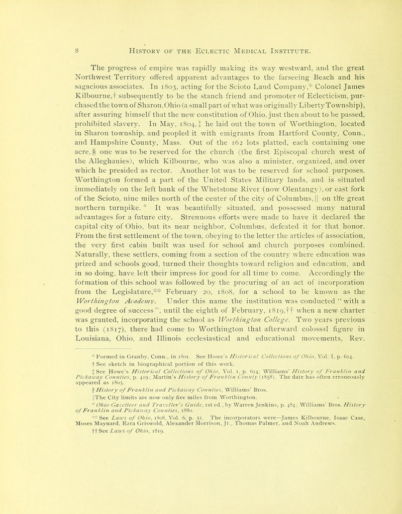 The progress of empire was rapidly making its way westward, and the great Northwest Territory offered apparent advantages to the farseeing Beach and his sagacious associates. In 1803, acting for the Scioto Land Company,* Colonel James Kilbourne.f subsequently to be the stanch friend and promoter of Eclecticism, pur- chased the town of Sharon, Ohio (a small part of what was originally Liberty Township), after assuring himself that the new constitution of Ohio, just then about to be passed, prohibited slavery. In May, 1804,+ he laid out the town of Worthington, located in Sharon township, and peopled it with emigrants from Hartford County, Conn., and Hampshire County, Mass. Out of the 162 lots platted, each containing one acre, § one was to be reserved for the church (the first Episcopal church west of the Alleghanies), which Kilbourne, who was also a minister, organized, and over which he presided as rector. Another lot was to be reserved for school purposes. Worthington formed a part of the United States Military lands, and is situated immediately on the left bank of the Whetstone River (now Olentangy), or east fork of the Scioto, nine miles north of the center of the city of Columbus, || on the great northern turnpike. 0 It was beautifully situated, and possessed many natural advantages for a future city. Strenuous efforts were made to have it declared the capital city of Ohio, but its near neighbor, Columbus, defeated it for that honor. From the first settlement of the town, obeying to the letter the articles of association, the very first cabin built was used for school and church purposes combined. Naturally, these settlers, coming from a section of the country where education was prized and schools good, turned their thoughts toward religion and education, and in so doing, have left their impress for good for all time to come. Accordingly the formation of this school was followed by the procuring of an act of incorporation from the Legislature,** February 20, 1808, for a school to be known as the Worthington Academy. Under this name the institution was conducted “with a good degree of success”, until the eighth of February, 1819,ft when a new charter was granted, incorporating the school as Worthington College. Two years previous to this (1817), there had come to Worthington that afterward colossal figure in Louisiana, Ohio, and Illinois ecclesiastical and educational movements, Rev. >1. See Howe'. Historical 'collections of Ohio, Vol. I, p. 614.