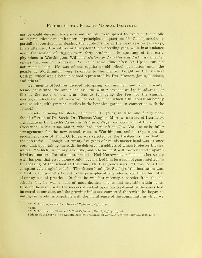 malice could devise. No pains and trouble were spared to excite iu the public mind predjudices against its peculiar principles and practices.” * This “proved only partially successful in misleading the public,” f for at the next session (1833-34), thirty attended; thirty-three or thirty-four the succeeding year, while in attendance upon the session of 1835-36 were forty students. In speaking of the early physicians in Worthington, Williams’ History of Franklin and Pickaway Counties relates that one Dr. Kingsley Ray came some time after Dr. Upson, but did not remain long. He was of the regular or old school persuasion, and “the people at Worthington were favorable to the practice taught in the Medical College, which was a botanic school represented by Drs. Morrow, Jones, Paddock, and others.” Ten months of lectures, divided into spring and summer, and fall and winter terms, constituted the annual course ; the winter sessions at $50 in advance, or $60 at the close of the term ; $20 to $25 being the fees for the summer session, in which the lectures were not so full, but in which a full course on botany was included, with practical studies in the botanical garden in connection with the school.+ Closely following Dr. Steele, came Dr. I. G. Jones, in 1830, and finally upon the disaffection of Dr. Steele, Dr. Thomas Vaughan Morrow, a native of Kentucky, a graduate in Dr. Beach’s Reformed Medical College, and occupant of the chair of Obstetrics in his Alma Mater, who had been left in New York to make fuller arrangements for the new school, came to Worthington, and in 1831, upon the recommendation of Dr. I. G. Jones, was selected by the trustees as president of the enterprise. Though but twenty-five years of age, his master hand was at once seen, and, upon taking the oath, he delivered an address of which Professor Bickley writes: “ Which, in literary, scientific, and reform merit will forever stand unparal- leled as a master effort of a master mind. Had Morrow never made another stroke with his pen, that essay alone would have marked him fora man of giant intellect.”§ In speaking of the school at this time, Dr. I. G. Jones says: “I was for a time comparatively single-handed. The chosen head [Dr. Steele] of the institution was, at best, but imperfectly taught in the principles of true reform, and knew but little of our system of practice. In fact, he was but recently a seceder from the old school; but he was a man of most decided talents and scientific attainments. Flushed, however, with the success attendant upon our treatment of the cases first intrusted to our care, and the growing influence connected therewith, he began to indulge in habits incompatible with the moral sense of the community in which we * T. V. Morrow, in Western Medical Reformer, 1836, p. 97. tlbid. i T. V. Morrow, in Western Medical Reformer, Vol. I, 1836. pp. 97, 98. i Bickley’s History of the Eclectic Medical Institute, in Eclectic Medical fournal, 1857, p. 60.