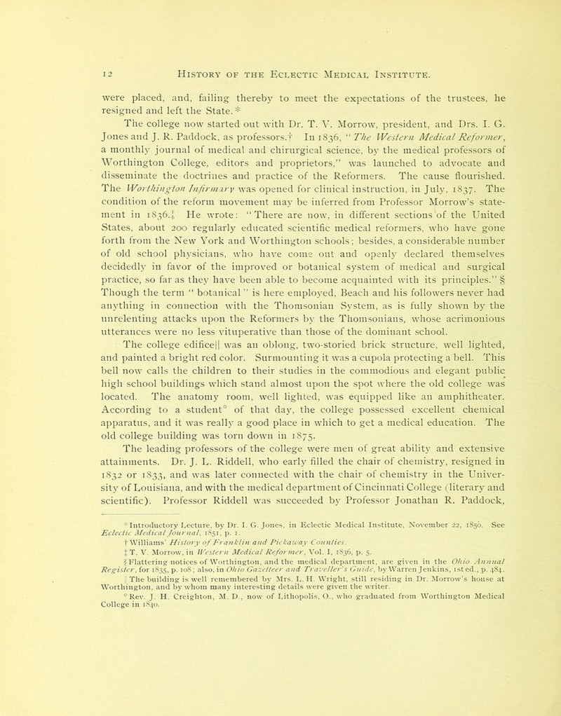 were placed, and, failing thereby to meet the expectations of the trustees, he resigned and left the State. * The college now started out with Dr. T. V. Morrow, president, and Drs. I. G. Jones and J. R. Paddock, as professors.t Id 1836, “ The Western Medical Reformer, a monthly journal of medical and chirurgical science, by the medical professors of Worthington College, editors and proprietors,” was launched to advocate and disseminate the doctrines and practice of the Reformers. The cause flourished. The Worthington Infirmary was opened for clinical instruction, in July, 1837. The condition of the reform movement may be inferred from Professor Morrow’s state- ment in 1836.+ He wrote: “There are now, in different sections'of the United States, about 200 regularly educated scientific medical reformers, who have gone forth from the New York and Worthington schools; besides, a considerable number of old school physicians, who have come out and openly declared themselves decidedly in favor of the improved or botanical system of medical and surgical practice, so far as they have been able to become acquainted with its principles.” § Though the term “ botanical” is here employed, Beach and his followers never had anything in connection with the Thorusonian System, as is fully shown by the unrelenting attacks upon the Reformers by the Thomsonians, whose acrimonious utterances were no less vituperative than those of the dominant school. The college edifice|| was an oblong, two-storied brick structure, well lighted, and painted a bright red color. Surmounting it was a cupola protecting a bell. This bell now calls the children to their studies in the commodious and elegant public high school buildings which stand almost upon the spot where the old college was located. The anatomy room, well lighted, was equipped like an amphitheater. According to a student0 of that day, the college possessed excellent chemical apparatus, and it was really a good place in which to get a medical education. The old college building was torn down in 1875. The leading professors of the college were men of great ability and extensive attainments. Dr. J. R. Riddell, who early filled the chair of chemistry, resigned in 1832 or 1833, and was later connected with the chair of chemistry in the Univer- sity of Louisiana, and with the medical department of Cincinnati College (literary and scientific). Professor Riddell was succeeded by Professor Jonathan R. Paddock, W0,t,SL^ “Rev. J. H. Creighton, M. D., nov