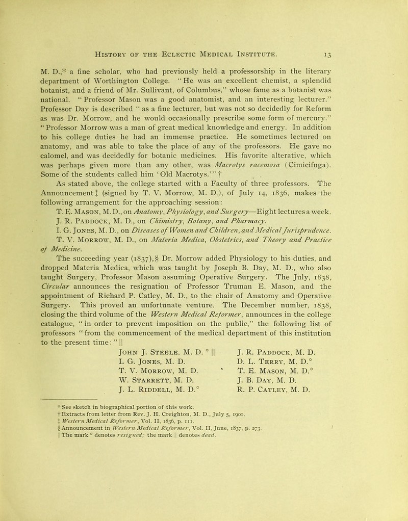 M. D.,* a fine scholar, who had previously held a professorship in the literary department of Worthington College. “ He was an excellent chemist, a splendid botanist, and a friend of Mr. Sullivant, of Columbus,” whose fame as a botanist was national. “ Professor Mason was a good anatomist, and an interesting lecturer.” Professor Day is described “ as a fine lecturer, but was not so decidedly for Reform as was Dr. Morrow, and he would occasionally prescribe some form of mercury.” “ Professor Morrow was a man of great medical knowledge and energy. In addition to his college duties he had an immense practice. He sometimes lectured on anatomy, and was able to take the place of any of the professors. He gave no calomel, and was decidedly for botanic medicines. His favorite alterative, which was perhaps given more than any other, was Macrotys racemosa (Cimicifuga). Some of the students called him ‘Old Macrotys.’” f As stated above, the college started with a Faculty of three professors. The Announcement £ (signed by T. V. Morrow, M. D.), of July 14, 1836, makes the following arrangement for the approaching session: T. E. Mason, M. D., on Anatomy, Physiology, and Surgery—Eight lectures a week. J. R. Paddock, M. D., on Chimistry, Botany, and Pharmacy. I. G. Jones, M. D., on Diseases of Women and Children, and Medical Jurisprudence. T. V. Morrow, M. D., on Materia Medica, Obstetrics, and Theory and Practice of Medicine. The succeeding year (1837), § Dr. Morrow added Physiology to his duties, and dropped Materia Medica, which was taught by Joseph B. Day, M. D., who also taught Surgery, Professor Mason assuming Operative Surgery. The July, 1838, Circular announces the resignation of Professor Truman E. Mason, and the appointment of Richard P. Catley, M. D., to the chair of Anatomy and Operative Surgery. This proved an unfortunate venture. The December number, 1838, closing the third volume of the Western Medical Reformer, announces in the college catalogue, “ in order to prevent imposition on the public,” the following list of professors “from the commencement of the medical department of this institution to the present time: ” || John J. Steele, M. D. I. G. Jones, M. D. T. V. Morrow, M. D. W. Starrett, M. D. J. E. Riddell, M. D.° J. R. Paddock, M. D. D. L. Terry, M. D.° T. E. Mason, M. D.° J. B. Day, M. D. R. P. Catley, M. D. *' See sketch in biographical portion of this work, t Extracts from letter from Rev. J. H. Creighton, M. D., July 5, 1901. j Western Medical Reformer, Vol. II, 1836, p. hi. ji Announcement in Western Medical Reformer, Vol. II, June, 1837, p. 273. The mark 0 denotes resigned; the mark j denotes dead.