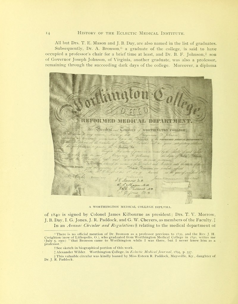 All but Drs. T. E. Mason and J. B. Day, are also named in the list of graduates. Subsequently, Dr. A. Bronson,* a graduate of the college, is said to have occupied a professor’s chair for a brief time at least, and Dr. B. F. Johnson,f son of Governor Joseph Johnson, of Virginia, another graduate, was also a professor, remaining through the succeeding dark days of the college. Moreover, a diploma of 1840 is signed by Colonel James Kilbourne as president; Drs. T. V. Morrow, J. B. Day, I. G. Jones, J. R. Paddock, and G. W. Cheyers, as members of the Faculty. J In an AnnucU Circular and Regulations § relating to the medical department ot