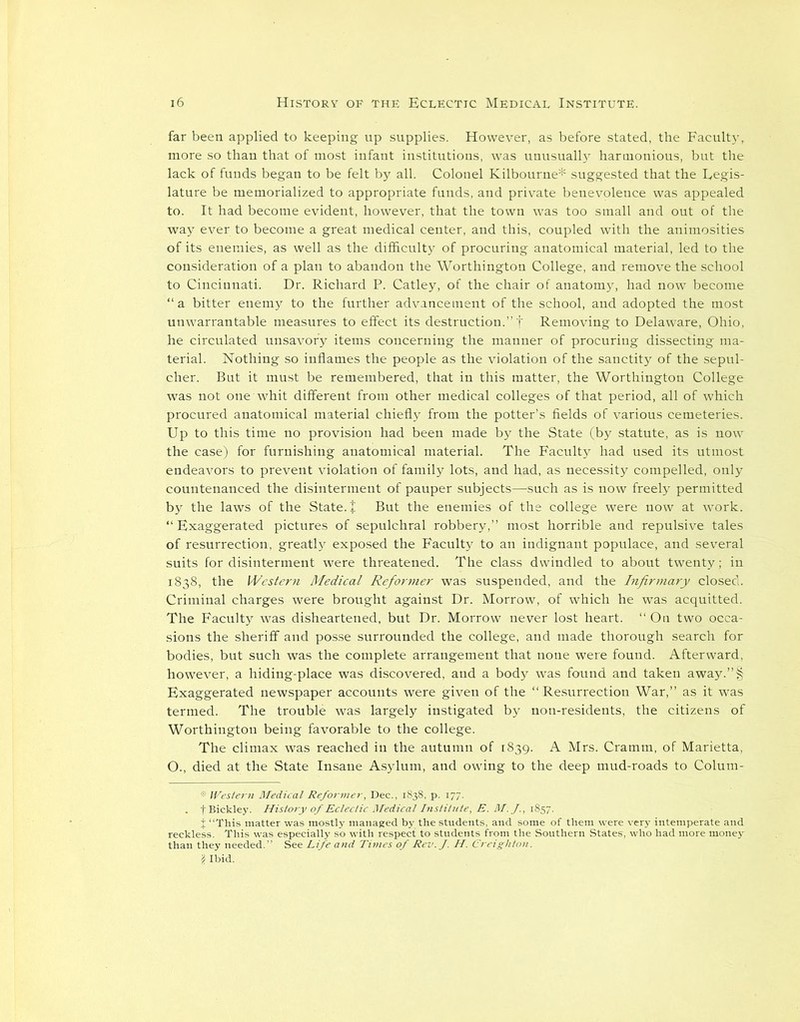 far been applied to keeping up supplies. However, as before stated, the Faculty, more so than that of most infant institutions, was unusualh' harmonious, but the lack of funds began to be felt by all. Colonel Kilbourne* suggested that the Legis- lature be memorialized to appropriate funds, and private benevolence was appealed to. It had become evident, however, that the town was too small and out of the way ever to become a great medical center, and this, coupled with the animosities of its enemies, as well as the difficulty of procuring anatomical material, led to the consideration of a plan to abandon the Worthington College, and remove the school to Cincinnati. Dr. Richard P. Catley, of the chair of anatomy, had now become “ a bitter enemy to the further advancement of the school, and adopted the most unwarrantable measures to effect its destruction.” f Removing to Delaware, Ohio, he circulated unsavory items concerning the manner of procuring dissecting ma- terial. Nothing so inflames the people as the violation of the sanctity of the sepul- cher. But it must be remembered, that in this matter, the Worthington College was not one whit different from other medical colleges of that period, all of which procured anatomical material chiefly from the potter’s fields of various cemeteries. Up to this time no provision had been made by the State (by statute, as is now the case) for furnishing anatomical material. The Faculty had used its utmost endeavors to prevent violation of family lots, and had, as necessity compelled, only countenanced the disinterment of pauper subjects—such as is now freely permitted by the laws of the State. J But the enemies of the college were now at work. “Exaggerated pictures of sepulchral robbery,” most horrible and repulsive tales of resurrection, greatly exposed the Faculty to an indignant populace, and several suits for disinterment were threatened. The class dwindled to about twenty; in 1838, the Western Medical Reformer was suspended, and the Infirmary closed. Criminal charges were brought against Dr. Morrow, of which he was acquitted. The Faculty was disheartened, but Dr. Morrow never lost heart. “ On two occa- sions the sheriff and posse surrounded the college, and made thorough search for bodies, but such was the complete arrangement that none were found. Afterward, however, a hiding-place was discovered, and a body was found and taken away.”§ Exaggerated newspaper accounts were given of the “Resurrection War,” as it was termed. The trouble was largely instigated by non-residents, the citizens of Worthington being favorable to the college. The climax was reached in the autumn of 1839. A Mrs. Cramm, of Marietta, O., died at the State Insane Asylum, and owing to the deep mud-roads to Colum- . fBickley. History of Eclectic Medical Institute, E. M.J., 1857.