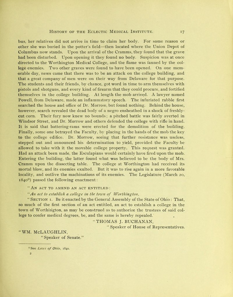 bus, her relatives did not arrive in time to claim her body. For some reason or other she was buried in the potter’s field—then located where the Union Depot of Columbus now stands. Upon the arrival of the Cramms, they found that the grave had been disturbed. Upon opening it they found no body. Suspicion was at once directed to the Worthington Medical College, and the flame was fanned by the col- lege enemies. Two other graves were found to have been opened. On one mem- orable day, news came that there was to be an attack on the college building, and that a great company of men were on their way from Delaware for that purpose. The students and their friends, by chance, got word in time to arm themselves with pistols and shotguns, and every kind of firearm that they could procure, and fortified themselves in the college building. At length the mob arrived. A lawyer named Powell, from Delaware, made an inflammatory speech. The infuriated rabble first searched the house and office of Dr. Morrow, but found nothing. Behind the house, however, search revealed the dead body of a negro ensheathed in a shock of freshly- cut corn. Their fury now knew no bounds; a pitched battle was fairly averted in Windsor Street, and Dr. Morrow and others defended the college with rifle in hand. It is said that battering-rams were erected for the demolition of the building. Finally, some one betrayed the Faculty, by placing in the hands of the mob the key to the college edifice. Dr. Morrow, seeing that further resistance was useless, stepped out and announced his determination to yield, provided the Faculty be allowed to take with it the movable college property. This request was granted. Had an attack been made, the Esculapians would certainly have fired upon the mob. Entering the building, the latter found what was believed to be the body of Mrs. Cramm upon the dissecting table. The college at Worthington had received its mortal blow, and its enemies exulted. But it was to rise again in a more favorable locality, and outlive the machinations of its enemies. The Legislature (March 20, 1840*) passed the following enactment: “An act to amend an act entitled : “An act to establish a college in the town of Worthington. “ Section i. Be it enacted by the General Assembly of the State of Ohio : That, so much of the first section of an act entitled, an act to establish a college in the town of Worthington, as may be construed as to authorize the trustees of said col- lege to confer medical degrees, be, and the same is hereby repealed. “THOMAS J. BUCHANAN, “ Speaker of House of Representatives. “WM. McLAUGHLIN, “Speaker of Senate.” i|! See Laws of Ohio, 1840.