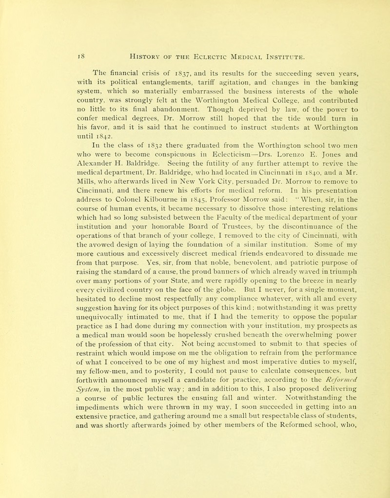 The financial crisis of 1837, and its results for the succeeding seven years, with its political entanglements, tariff agitation, and changes in the banking system, which so materially embarrassed the business interests of the whole country, was strongly felt at the Worthington Medical College, and contributed no little to its final abandonment. Though deprived by law, of the power to confer medical degrees, Dr. Morrow still hoped that the tide would turn in his favor, and it is said that he continued to instruct students at Worthington until 1842. In the class of 1832 there graduated from the Worthington school two men who were to become conspicuous in Eclecticism—Drs. Lorenzo E. Jones and Alexander H. Baldridge. Seeing the futility of any further attempt to revive the medical department, Dr. Baldridge, who had located in Cincinnati in 1840, and a Mr. Mills, who afterwards lived in New York City, persuaded Dr. Morrow to remove to Cincinnati, and there renew his efforts for medical reform. In his presentation address to Colonel Kilbourne in 1845, Professor Morrow said: “When, sir, in the course of human events, it became necessary to dissolve those interesting relations which had so long subsisted between the Faculty of the medical department of your institution and your honorable Board of Trustees, by the discontinuance of the operations of that branch of your college, I removed to the city of Cincinnati, with the avowed design of laying the foundation of a similar institution. Some of my more cautious and excessively discreet medical friends endeavored to dissuade me from that purpose. Yes, sir, from that noble, benevolent, and patriotic purpose of raising the standard of a cause, the proud banners of which already waved in triumph over many portions of your State, and were rapidly opening to the breeze in nearly every civilized country on the face of the globe. But I never, for a single moment, hesitated to decline most respectfully any compliance whatever, with all and every suggestion having for its object purposes of this kind ; notwithstanding it was pretty unequivocally intimated to me, that if I had the temerity to oppose the popular practice as I had done during my connection with your institution, my prospects as a medical man would soon be hopelessly crushed beneath the overwhelming power of the profession of that city. Not being accustomed to submit to that species of restraint which would impose on me the obligation to refrain from the performance of what I conceived to be one of my highest and most imperative duties to myself, my fel'low-men, and to posterity, I could not pause to calculate consequences, but forthwith announced myself a candidate for practice, according to the Reformed System, in the most public way; and in addition to this, I also proposed delivering a course of public lectures the ensuing fall and winter. Notwithstanding the impediments which were thrown in my way, I soon succeeded in getting into an extensive practice, and gathering around me a small but respectable class of students, and was shortly afterwards joined by other members of the Reformed school, who.