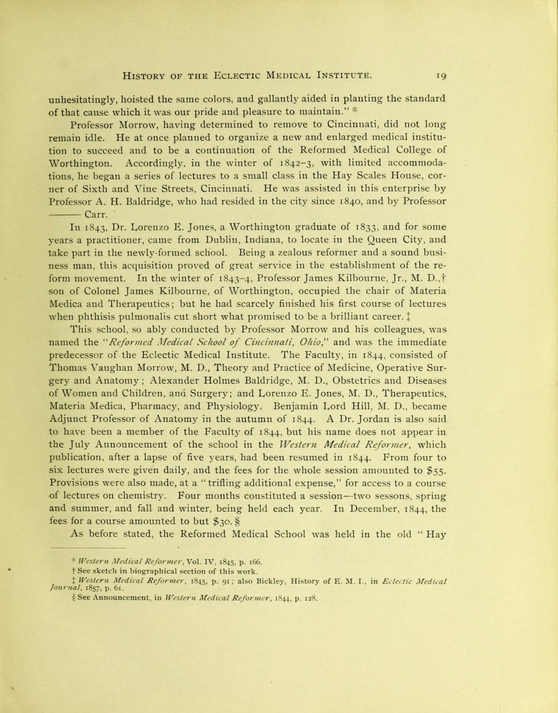 unhesitatingly, hoisted the same colors, and gallantly aided in planting the standard of that cause which it was our pride and pleasure to maintain.” * Professor Morrow, having determined to remove to Cincinnati, did not long remain idle. He at once planned to organize a new and enlarged medical institu- tion to succeed and to be a continuation of the Reformed Medical College of Worthington. Accordingly, in the winter of 1842-3, with limited accommoda- tions, he began a series of lectures to a small class in the Hay Scales House, cor- ner of Sixth and Vine Streets, Cincinnati. He was assisted in this enterprise by Professor A. H. Baldridge, who had resided in the city since 1840, and by Professor Carr. In 1843, Dr. Lorenzo E. Jones, a Worthington graduate of 1833, and for some years a practitioner, came from Dublin, Indiana, to locate in the Queen City, and take part in the newly-formed school. Being a zealous reformer and a sound busi- ness man, this acquisition proved of great service in the establishment of the re- form movement. In the winter of 1843-4, Professor James Kilbourne, Jr., M. D.,f sou of Colonel James Kilbourne, of Worthington, occupied the chair of Materia Medica and Therapeutics; but he had scarcely finished his first course of lectures when phthisis pulmonalis cut short what promised to be a brilliant career. + This school, so ably conducted by Professor Morrow and his colleagues, was named the “Reformed Medical School of Cincinnati, Ohio, and was the immediate predecessor of the Eclectic Medical Institute. The Faculty, in 1844, consisted of Thomas Vaughan Morrow, M. D., Theory and Practice of Medicine, Operative Sur- gery and Anatomy; Alexander Holmes Baldridge, M. D., Obstetrics and Diseases of Women and Children, and Surgery; and Lorenzo E. Jones, M. D., Therapeutics, Materia Medica, Pharmacy, and Physiology. Benjamin Lord Hill, M. D., became Adjunct Professor of Anatomy in the autumn of 1844. A Dr. Jordan is also said to have been a member of the Faculty of 1844, but his name does not appear in the July Announcement of the school in the Western Medical Reformer, which publication, after a lapse of five years, had been resumed in 1844. From four to six lectures were given daily, and the fees for the whole session amounted to $55. Provisions were also made, at a “trifling additional expense,” for access to a course of lectures on chemistrj'. Four months constituted a session—two sessons, spring and summer, and fall and winter, being held each year. In December, 1844, the fees for a course amounted to but $30. § As before stated, the Reformed Medical School was held in the old “ Hay * Western Medical Reformer, Vol. IV, 1845, p. 166. t See sketch in biographical section of this work. + Western Medical Reformer, 1845, p. 91; also Bickley, History of E. M. I., in Eclectic Medical Journal, 1857, p. 61.