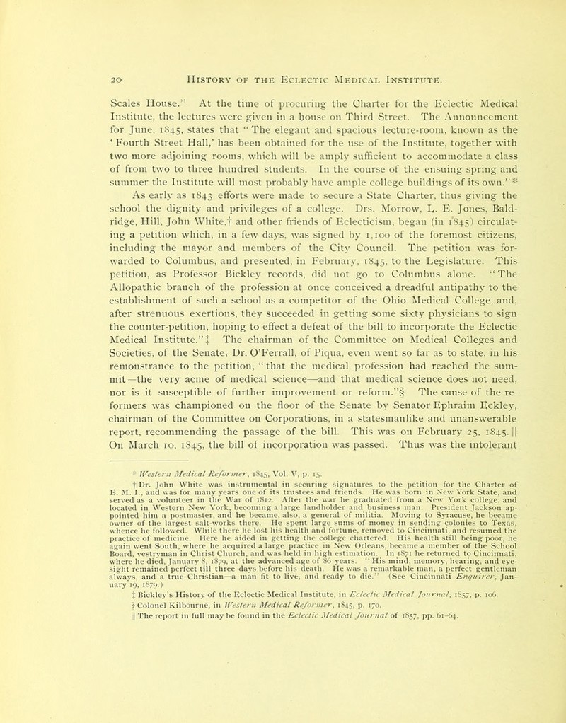 Scales House.” At the time of procuring the Charter for the Eclectic Medical Institute, the lectures were given in a house on Third Street. The Announcement for June, 1845, states that “ The elegant and spacious lecture-room, known as the ‘ Fourth Street Hall,’ has been obtained for the use of the Institute, together with two more adjoining rooms, which will be amply sufficient to accommodate a class of from two to three hundred students. In the course of the ensuing spring and summer the Institute will most probably have ample college buildings of its own.” * As early as 1843 efforts were made to secure a State Charter, thus giving the school the dignity and privileges of a college. Drs. Morrow, E. E. Jones, Bald- ridge, Hill, John White,f and other friends of Eclecticism, began (iu 1845) circulat- ing a petition which, in a few days, was signed by 1,100 of the foremost citizens, including the mayor and members of the City Council. The petition was for- warded to Columbus, and presented, in February, 1845, to the Legislature. This petition, as Professor Bickley records, did not go to Columbus alone. ‘‘The Allopathic branch of the profession at once conceived a dreadful antipathy to the establishment of such a school as a competitor of the Ohio Medical College, and, after strenuous exertions, they succeeded in getting some sixty physicians to sign the counter-petition, hoping to effect a defeat of the bill to incorporate the Eclectic Medical Institute.” + The chairman of the Committee on Medical Colleges and Societies, of the Senate, Dr. O’Ferrall, of Piqua, even went so far as to state, in his remonstrance to the petition, “ that the medical profession had reached the sum- mit —the very acme of medical science—and that medical science does not need, nor is it susceptible of further improvement or reform.”§ The cause of the re- formers was championed on the floor of the Senate by Senator Ephraim Eckley, chairman of the Committee on Corporations, in a statesmanlike and unanswerable report, recommending the passage of the bill. This was on February 25, 1845. || On March 10, 1845, the bill of incorporation was passed. Thus was the intolerant