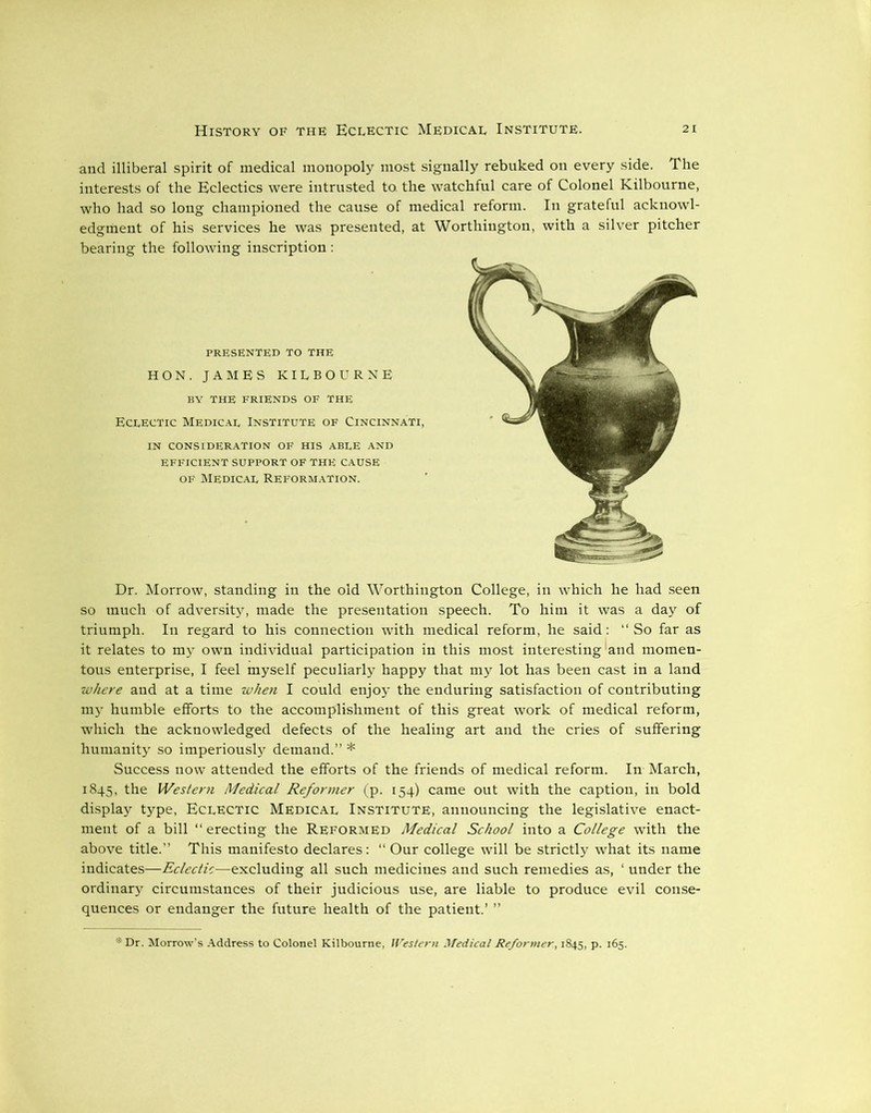 and illiberal spirit of medical monopoly most signally rebuked on every side. The interests of the Eclectics were intrusted to. the watchful care of Colonel Kilbourne, who had so long championed the cause of medical reform. In grateful acknowl- edgment of his services he was presented, at Worthington, with a silver pitcher bearing the following inscription : PRESENTED TO THE HON. JAMES KILBOURNE BY THE FRIENDS OF THE Eclectic Medical Institute of Cincinnati, IN CONSIDERATION OF HIS ABLE AND EFFICIENT SUPPORT OF THE CAUSE of Medical Reformation. Dr. Morrow, standing in the old Worthington College, in which he had seen so much of adversity, made the presentation speech. To him it was a day of triumph. In regard to his connection with medical reform, he said: “ So far as it relates to my own individual participation in this most interesting (and momen- tous enterprise, I feel myself peculiarly happy that my lot has been cast in a land where and at a time when I could enjoy the enduring satisfaction of contributing my humble efforts to the accomplishment of this great work of medical reform, which the acknowledged defects of the healing art and the cries of suffering humanity so imperiously demand.” * Success now attended the efforts of the friends of medical reform. In March, 1845, the Western Medical Reformer (p. 154) came out with the caption, in bold display type, Eclectic Medical Institute, announcing the legislative enact- ment of a bill “erecting the Reformed Medical School into a College with the above title.” This manifesto declares: “ Our college will be strictly what its name indicates—Eclectic—excluding all such medicines and such remedies as, ‘ under the ordinary circumstances of their judicious use, are liable to produce evil conse- quences or endanger the future, health of the patient.’ ” *Dr. Morrow’s Address to Colonel Kilbourne, Western Medical Reformer, 1845, p. 165.