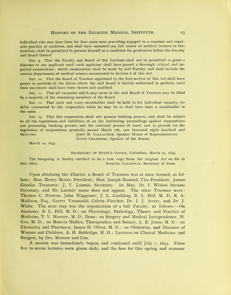 individual who may have been for four years next preceding engaged in a constant and reput- able practice of medicine, and shall have attended one full course of medical lectures in this Institute, shall be permitted to present himself as a candidate for graduation before the Faculty and Board thereof. Sec. 9. That the Faculty and Board of this Institute shall not be permitted to grant a diploma to any applicant until such applicant shall have passed a thorough, critical, and im- partial examination; which examination shall be made by said Faculty, and shall include the various departments of medical science enumerated in Section 6 of this Act. Sec. 10. That the Board of Trustees appointed by the first section of this Act shall have power to perform all the duties which the said Board is hereby authorized to perform, until their successors shall have been chosen and qualified. Sec. 11. That all vacancies which may occur in the said Board of Trustees may be filled by a majority of the remaining members of the Board. Sec. 12. That each and every stockholder shall be held, in his individual capacity, for debts contracted by the corporation while he may be or shall have been a stockholder in the same. Sec. 13. That this corporation shall not possess banking powers, and shall be subject to all the regulations and liabilities of an Act instituting proceedings against corporations not possessing banking powers, and the visitorial powers of court, and to provide for the regulation of corporations generally, passed March 7th, one thousand eight hundred and forty-two. John M. Gallagher, Speaker House of Representatives. David Chambers, Speaker of the Senate. March 10, 1845. Secretary of State’s Office, Columbus, March 27, 1845. The foregoing is hereby certified to be a true copy from the original Act on file in this office. Samuel Galloway, Secretary of State. Upon obtaining the Charter, a Board of Trustees was at once formed, as fol- lows: Hon. Henry Morse, President; Hon. Joseph Howard, Vice-President; James Goodin, Treasurer; J. V. Loomis, Secretary. In May, Dr. I. Wilson became Secretary, and Mr. Loomis’ name does not appear. The other Trustees were : Thomas C. Newton, John Waggoner, J. L. Conkling, B. L. Hill, M. D., R. A. Madison, Esq., Garret Vanausdal, Calvin Fletcher, Dr. I. J. Avery, and Dr. J. White. The next step was the organization of a full Faculty, as follows:—On Anatomy, B L. Hill, M. D.; on Physiology, Pathology, Theory and Practice of Medicine, T. V. Morrow, M. D., Dean; on Surgery and Medical Jurisprudence, H. Cox, M. D.; on Materia Medica, Therapeutics, and Botany, L. E. Jones, M. D.; on Chemistry and Pharmacy, James H. Oliver, M. D.; on Obstetrics, and Diseases of Women and Children, A. H. Baldridge, M. D.; Lectures on Clinical Medicine and Surgery, by Drs. Morrow and Cox. A session was immediately begun, and continued until July 1, 1845. From five to seven lectures were given daily, and the fees for this spring and summer