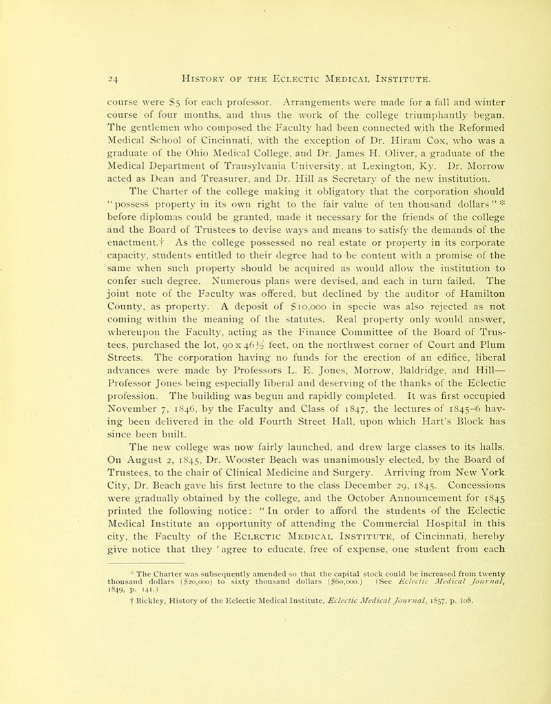 course were $5 for each professor. Arrangements were made for a fall and winter course of four months, and thus the work of the college triumphantly began. The gentlemen who composed the Faculty had been connected with the Reformed Medical School of Cincinnati, with the exception of Dr. Hiram Cox, who was a graduate of the Ohio Medical College, and Dr. James H. Oliver, a graduate of the Medical Department of Transylvania University, at Lexington, Ky. Dr. Morrow acted as Dean and Treasurer, and Dr. Hill as Secretary of the new institution. The Charter of the college making it obligatory that the corporation should “possess property in its own right to the fair value of ten thousand dollars”* before diplomas could be granted, made it necessary for the friends of the college and the Board of Trustees to devise ways and means to satisfy the demands of the enactment.f As the college possessed no real estate or property in its corporate capacity, students entitled to their degree had to-be content with a promise of the same when such property should be acquired as would allow the institution to confer such degree. Numerous plans were devised, and each in turn failed. The joint note of the Faculty was offered, but declined by the auditor of Hamilton County, as property. A deposit of $10,000 in specie was also rejected as not coming within the meaning of the statutes. Real property only would answer, whereupon the Faculty, acting as the Finance Committee of the Board of Trus- tees, purchased the lot, 90x46^ feet, on the northwest corner of Court and Plum Streets. The corporation having no funds for the erection of an edifice, liberal advances were made by Professors L. E. Jones, Morrow, Baldridge, and Hill— Professor Jones being especially liberal and deserving of the thanks of the Eclectic profession. The building was begun and rapidly completed. It was first occupied November 7, 1846, by the Faculty and Class of 1847, the lectures of 1845-6 hav- ing been delivered in the old Fourth Street Hall, upon which Hart’s Block has since been built. The new college was now fairly launched, and drew large classes to its halls. On August 2, 1845, Dr. Wooster Beach was unanimously elected, by the Board of Trustees, to the chair of Clinical Medicine and Surgery. Arriving from New York City, Dr. Beach gave his first lecture to the class December 29, 1845. Concessions were gradually obtained by the college, and the October Announcement for 1845 printed the following notice: “In order to afford the students of the Eclectic Medical Institute an opportunity of attending the Commercial Hospital in this city, the Faculty of the Eclectic Medical Institute, of Cincinnati, hereby give notice that they ‘ agree to educate, free of expense, one student from each