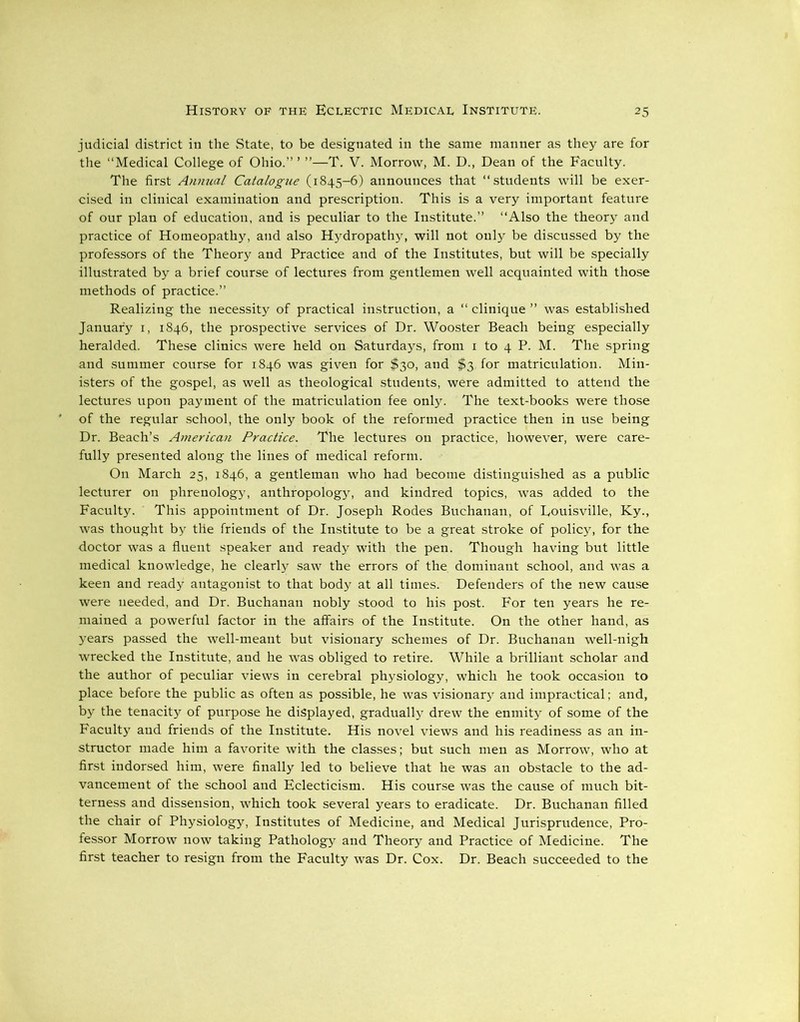 judicial district in the State, to be designated in the same manner as they are for the “Medical College of Ohio.” ’ ”—T. V. Morrow, M. D., Dean of the Faculty. The first Annual Catalogue (1845-6) announces that “students will be exer- cised in clinical examination and prescription. This is a very important feature of our plan of education, and is peculiar to the Institute.” “Also the theory and practice of Homeopathy, and also Hydropathy, will not only be discussed by the professors of the Theory and Practice and of the Institutes, but will be specially illustrated by a brief course of lectures from gentlemen well acquainted with those methods of practice.” Realizing the necessity of practical instruction, a “ clinique ” was established January 1, 1846, the prospective services of Dr. Wooster Beach being especially heralded. These clinics were held on Saturdays, from 1 to 4 P. M. The spring and summer course for 1846 was given for $30, and $3 for matriculation. Min- isters of the gospel, as well as theological students, were admitted to attend the lectures upon payment of the matriculation fee only. The text-books were those of the regular school, the only book of the reformed practice then in use being Dr. Beach’s American Practice. The lectures on practice, however, were care- fully presented along the lines of medical reform. On March 25, 1846, a gentleman who had become distinguished as a public lecturer on phrenology, anthropology, and kindred topics, was added to the Faculty. This appointment of Dr. Joseph Rodes Buchanan, of Eouisville, Ky., was thought by tlie friends of the Institute to be a great stroke of policy, for the doctor was a fluent speaker and ready with the pen. Though having but little medical knowledge, he clearly saw the errors of the dominant school, and was a keen and ready antagonist to that body at all times. Defenders of the new cause were needed, and Dr. Buchanan nobly stood to his post. For ten years he re- mained a powerful factor in the affairs of the Institute. On the other hand, as years passed the well-meant but visionary schemes of Dr. Buchanan well-nigh wrecked the Institute, and he was obliged to retire. While a brilliant scholar and the author of peculiar views in cerebral physiology, which he took occasion to place before the public as often as possible, he was visionary and impractical; and, by the tenacity of purpose he displayed, gradually drew the enmity of some of the Faculty and friends of the Institute. His novel views and his readiness as an in- structor made him a favorite with the classes; but such men as Morrow, who at first indorsed him, were finally led to believe that he was an obstacle to the ad- vancement of the school and Eclecticism. His course was the cause of much bit- terness and dissension, which took several years to eradicate. Dr. Buchanan filled the chair of Physiology, Institutes of Medicine, and Medical Jurisprudence, Pro- fessor Morrow now taking Pathology and Theory and Practice of Medicine. The first teacher to resign from the Faculty was Dr. Cox. Dr. Beach succeeded to the