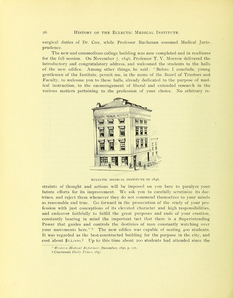 surgical duties of Dr. Cox, while Professor Buchanan assumed Medical Juris- prudence. The new and commodious college building was now completed and in readiness for the fall session. On November 7, 1846, Professor T. V. Morrow delivered the introductory and congratulatory address, and welcomed the students to the halls of the new edifice. Among other things, he said: “Before I conclude, young gentlemen of the Institute, permit me, in the name of the Board of Trustees and Faculty, to welcome you to these halls, already dedicated to the purpose of med- ical instruction, to the encouragement of liberal and extended research in the various matters pertaining to the profession of your choice. No arbitrary re- eclectic medical institute in 1846. straints of thought and actions will be imposed on you here to paralyze your future efforts for its improvement. We ask you to carefully scrutinize its doc- trines, and reject them whenever they do not commend themselves to your minds as reasonable and true. Go forward in the prosecution of the study of your pro- fession with just conceptions of its elevated character and high responsibilities, and endeavor faithfully to fulfill the great purposes and ends of your creation, constantly bearing in mind the important fact that there is a Superintending Power that guides and controls the destinies of man constantly watching over your movements here.”* The new edifice was capable of seating 400 students. It was regarded as the best-constructed building for the purpose in the city, and cost about $i2,ooo.f Up to this time about 200 students had attended since the * Western Medical Reformer, December, 1846, p. 126. f Cincinnati Daily Times, 1847.