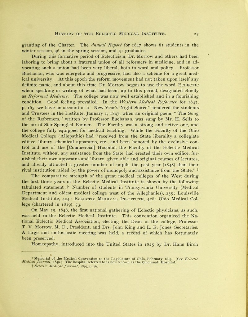 granting of the Charter. The Annual Report for 1847 shows 81 students in the winter session, 46 in the spring session, and 31 graduates. During this formative period of Eclecticism, Dr. Morrow and others had been laboring to bring about a fraternal union of all reformers in medicine, and in ad- vocating such a union had been very liberal, both in word and policy. Professor Buchanan, who was energetic and progressive, had also a scheme for a great med- ical university. At this epoch the reform movement had not taken upon itself any definite name, and about this time Dr. Morrow began to use the word Eclectic when speaking or writing of what had been, up to this period, designated chiefly as Reformed Medicine. The college was now well established and in a flourishing condition. Good feeling prevailed. In the Western Medical Reformer for 1847, p. 165, we have an account of a “ New-Year’s Night Soiree” tendered the students and Trustees in the Institute, January 1, 1847, when an original poem, “ The Song of the Reformers,” written by Professor Buchanan, was sung by Mr. H. Sells to the air of Star-Spangled Banner. The Faculty was a strong and active one, and the college fully equipped for medical teaching. While the Faculty of the Ohio Medical College (Allopathic) had “ received from the State liberality a collegiate edifice, library, chemical apparatus, etc., and been honored by the exclusive con- trol and use of the [Commercial] Hospital, the Faculty of the Eclectic Medical Institute, without any assistance from the State, had erected their own edifice, fur- nished their own apparatus and library, given able and original courses of lectures, and already attracted a greater number of pupils the past year (1848) than their rival institution, aided by. the power of monopoly and assistance from the State.” * The comparative strength of the great medical colleges of the West during the first three years of the Eclectic Medical Institute is shown by the following tabulated statement :f Number of students in Transylvania University (Medical Department and oldest medical college west of the Alleghanies), 255; Louisville Medical Institute, 404; Eclectic Medical Institute, 428; Ohio Medical Col- lege (chartered in 1819), 73. On May 25, 1848, the first national gathering of Eclectic physicians, as such, was held in the Eclectic Medical Institute. This convention organized the Na- tional Eclectic Medical Association, electing the Dean of the college, Professor T. V. Morrow, M. D., President, and Drs. John King and L. E. Jones, Secretaries. A large and enthusiastic meeting was held, a record of which has fortunately been preserved. Homeopathy, introduced into the United States in 1825 by Dr. Hans Birch * Memorial of the Medical Convention to the Legislature of Ohio, February, 1849. (See Eclectic Medical Journal, 1849.) The hospital referred to is now known as the Cincinnati Hospital,