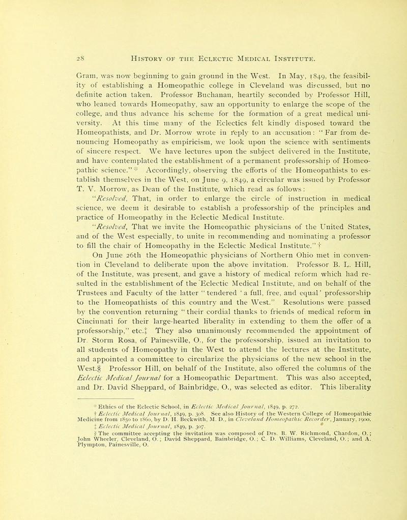 Gram, was now beginning to gain ground in the West. In May, 1849, the feasibil- ity of establishing a Homeopathic college in Cleveland was discussed, but no definite action taken. Professor Buchanan, heartily seconded by Professor Hill, who leaned towards Homeopathy, saw an opportunity to enlarge the scope of the college, and thus advance his scheme for the formation of a great medical uni- versity. At this time many of the Eclectics felt kindly disposed toward the Homeopathists, and Dr. Morrow wrote in feply to an accusation: “Far from de- nouncing Homeopathy as empiricism, we look upon the science with sentiments of sincere respect. We have lectures upon the subject delivered in the Institute, and have contemplated the establishment of a permanent professorship of Homeo- pathic science.”* Accordingly, observing the efforts of-the Homeopathists to es- tablish themselves in the West, on June 9, 1849, a circular was issued by Professor T. V. Morrow, as Dean of the Institute, which read as follows: “Resolved, That, in order to enlarge the circle of instruction in medical science, we deem it desirable to establish a professorship of the principles and practice of Homeopathy in the Eclectic Medical Institute. “Resolved, That we invite the Homeopathic physicians of the United States, and of the West especially, to unite in recommending and nominating a professor to fill the chair of Homeopathy in the Eclectic Medical Institute.” f On June 26th the Homeopathic physicians of Northern Ohio met in conven- tion in Cleveland to deliberate upon the above invitation. Professor B. U. Hill, of the Institute, was present, and gave a history of medical reform which had re- sulted in the establishment of the Eclectic Medical Institute, and on behalf of the Trustees and Faculty of the latter “ tendered ‘ a full, free, and equal’ professorship to the Homeopathists of this country and the West.” Resolutions were passed by the convention returning “ their cordial thanks to friends of medical reform in Cincinnati for their large-hearted liberality in extending to them the offer of a professorship,” etc.+ They also unanimously recommended the appointment of Dr, Storm Rosa, of Painesville, O., for the professorship, issued an invitation to all students of Homeopathy in the West to attend the lectures at the Institute, and appointed a committee to circularize the physicians of the new school in the West.§ Professor Hill, on behalf of the Institute, also offered the columns of the Eclectic Medical Journal for a Homeopathic Department. This was also accepted, and Dr. David Sheppard, of Bainbridge, O., was selected as editor. This liberality * Ethics of the Eclectic School, in Eclectic Medical Journal, 1849, p. 272. sas33£^s;oc.^•Tfel2J:,l, r, January, I9oo.