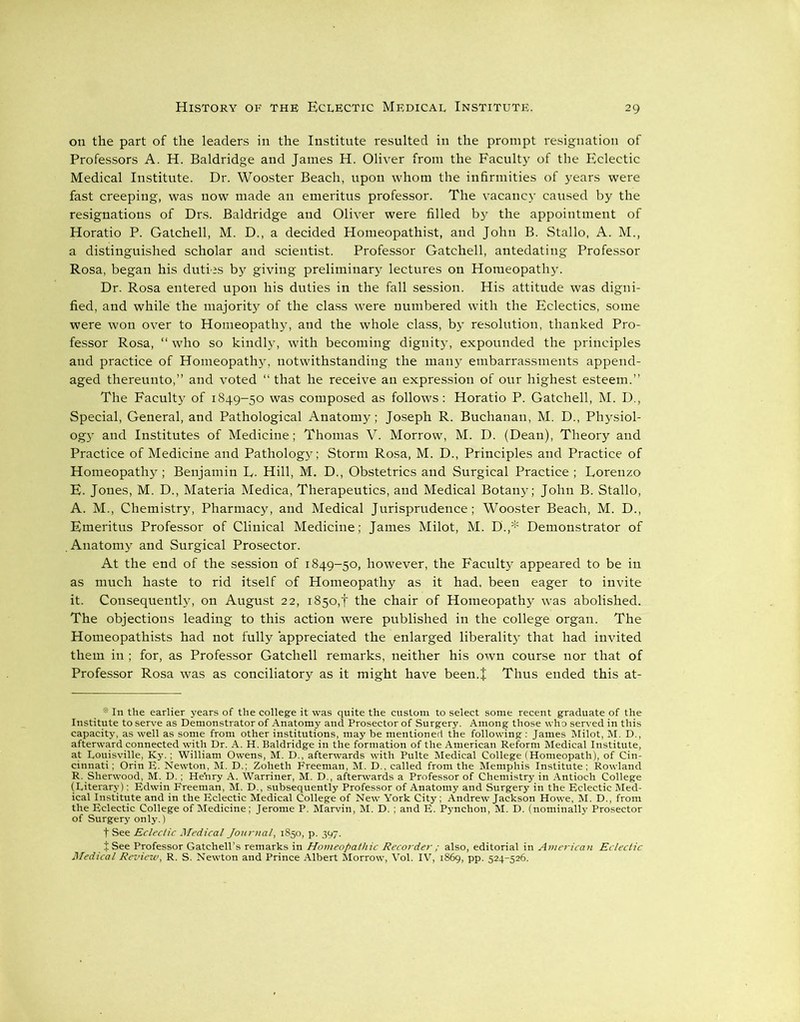 on the part of the leaders in the Institute resulted in the prompt resignation of Professors A. H. Baldridge and James H. Oliver from the Faculty of the Eclectic Medical Institute. Dr. Wooster Beach, upon whom the infirmities of years were fast creeping, was now made an emeritus professor. The vacancy caused by the resignations of Drs. Baldridge and Oliver were filled by the appointment of Horatio P. Gatchell, M. D., a decided Homeopathist, and John B. Stallo, A. M., a distinguished scholar and scientist. Professor Gatchell, antedating Professor Rosa, began his duties by giving preliminary lectures on Homeopathy. Dr. Rosa entered upon his duties in the fall session. His attitude was digni- fied, and while the majority of the class were numbered with the Eclectics, some were won over to Homeopathy, and the whole class, by resolution, thanked Pro- fessor Rosa, “ who so kindly, with becoming dignity, expounded the principles and practice of Homeopathy, notwithstanding the many embarrassments append- aged thereunto,” and voted “ that he receive an expression of our highest esteem.” The Faculty of 1849-50 was composed as follows: Horatio P. Gatchell, M. D., Special, General, and Pathological Anatomy; Joseph R. Buchanan, M. D., Physiol- ogy and Institutes of Medicine; Thomas V. Morrow, M. D. (Dean), Theory and Practice of Medicine and Pathology; Storm Rosa, M. D., Principles and Practice of Homeopathy; Benjamin L. Hill, M. D., Obstetrics and Surgical Practice ; Lorenzo E. Jones, M. D., Materia Medica, Therapeutics, and Medical Botany; John B. Stallo, A. M., Chemistry, Pharmacy, and Medical Jurisprudence; Wooster Beach, M. D., Emeritus Professor of Clinical Medicine; James Milot, M. D'.,* Demonstrator of .Anatomy and Surgical Prosector. At the end of the session of 1849-50, however, the Faculty appeared to be in as much haste to rid itself of Homeopathy as it had. been eager to invite it. Consequently, on August 22, 1850,! the chair of Homeopathy was abolished. The objections leading to this action were published in the college organ. The Homeopathists had not fully appreciated the enlarged liberality that had invited them in ; for, as Professor Gatchell remarks, neither his own course nor that of Professor Rosa was as conciliatory as it might have been.J Thus ended this at-