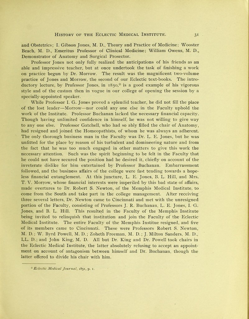 and Obstetrics; I. Gibson Jones, M. D., Theory and Practice of Medicine; Wooster Beach, M. D., Emeritus Professor of Clinical Medicine; William Owens, M. D., Demonstrator of Anatomy and Surgical Prosector. Professor Jones not only fully realized the anticipations of his friends as an able and impressive teacher, but at once undertook the task of finishing a work on practice begun by Dr. Morrow. The result was the magnificent two-volume practice of Jones and Morrow, the second of our Eclectic text-books. The intro- ductory lecture, by Professor Jones, in 1850,* is a good example of his vigorous style and of the custom then in vogue in our college of opening the session by a specially-appointed speaker. While Professor I. G. Jones proved a splendid teacher, he did not fill the place of the lost leader—Morrow—nor could any one else in the Faculty uphold the work of the Institute. Professor Buchanan lacked the necessary financial capacity. Though having unlimited confidence in himself, he was not willing to give way to any one else. Professor Gatchell, who had so ably filled the chair of Anatomy, had resigned and joined the Homeopathists, of whom he was always an adherent. The only thorough business man in the Faculty was Dr. E. E. Jones, but he was unfitted for the place by reason of his turbulent and domineering nature and from the fact that he was too much engaged in other matters to give this work the necessary attention. Such was the spirit beginning to be felt in the Faculty that he could not have secured the position had he desired it, chiefly on account of the inveterate dislike for him entertained by Professor Buchanan. Embarrassment followed, and the business affairs of the college were fast tending towards a hope- less financial entanglement. At this juncture, L. E. Jones, B. E. Hill, and Mrs. T. V. Morrow, whose financial interests were imperiled by this bad state of affairs, made overtures to Dr. Robert S. Newton, of the Memphis Medical Institute, to come from the South and take part in the college management. After receiving three several letters, Dr. Newton came to Cincinnati and met with the unresigned portion of the Faculty, consisting of Professors J. R. Buchanan, L. E. Jones, I. G. Jones, and B. L. Hill. This resulted in the Faculty of the Memphis Institute being invited to relinquish that institution and join the Faculty of the Eclectic Medical Institute. The entire Faculty of the Memphis Institue resigned, and five of its members came to Cincinnati. These were Professors Robert S. Newton, M. D.; W. Byrd Powell, M. D.; Zoheth Freeman, M. D.; J. Milton Sanders, M. D., EE. D.; and John King, M. D. All but Dr. King and Dr. Powell took chairs in the Eclectic Medical Institute, the latter absolutely refusing to accept an appoint- ment on account of antagonism between himself and Dr. Buchanan, though the latter offered to divide his chair with him.