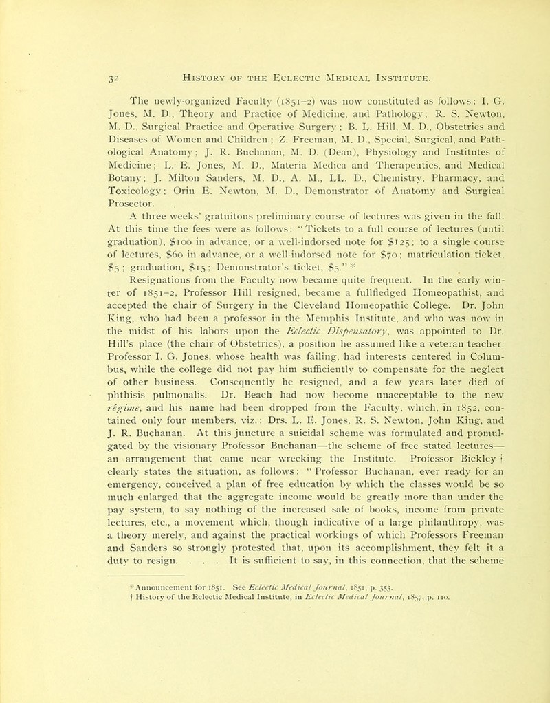 The newly-organized Faculty (1851-2) was now constituted as follows : I. G. Jones, M. D., Theory and Practice of Medicine, and Pathology; R. S. Newton, M. D., Surgical Practice and Operative Surgery ; B. L. Hill, M. D., Obstetrics and Diseases of Women and Children ; Z. Freeman, M. D., Special, Surgical, and Path- ological Anatomy; J. R. Buchanan, M. D. (Dean), Physiology and Institutes of Medicine; F. F. Jones, M. D., Materia Medica and Therapeutics, and Medical Botany; J. Milton Sanders, M. D., A. M., LF. D., Chemistry, Pharmacy, and Toxicology; Orin E. Newton, M. D., Demonstrator of Anatomy and Surgical Prosector. A three weeks’ gratuitous preliminary course of lectures was given in the fall. At this time the fees were as follows; “Tickets to a full course of lectures (until graduation), $100 in advance, or a well-indorsed note for $125; to a single course of lectures, $60 in advance, or a well-indorsed note for $70; matriculation ticket, $5; graduation, $15; Demonstrator’s ticket, $5.”* Resignations from the Faculty now became quite frequent. In the early win- ter of 1851-2, Professor Hill resigned, became a fullfledged Homeopathist, and accepted the chair of Surgery in the Cleveland Homeopathic College. Dr. John King, who had been a professor in the Memphis Institute, and who was now in the midst of his labors upon the Eclectic Dispensatory, was appointed to Dr. Hill’s place (the chair of Obstetrics), a position he assumed like a veteran teacher. Professor I. G. Jones, whose health was failing, had interests centered in Colum- bus, while the college did not pay him sufficiently to compensate for the neglect of other business. Consequently he resigned, and a few years later died of phthisis pulmonalis. Dr. Beach had now become unacceptable to the new regime, and his name had been dropped from the Faculty, which, in 1852, con- tained only four members, viz.; Drs. F. E. Jones, R. S. Newton, John King, and J. R. Buchanan. At this juncture a suicidal scheme was formulated and promul- gated by the visionary Professor Buchanan—the scheme of free stated lectures— an arrangement that came near wrecking the Institute. Professor Bickley f clearly states the situation, as follows: “Professor Buchanan, ever ready for an emergency, conceived a plan of free education by which the classes would be so much enlarged that the aggregate income would be greatly more than under the pay system, to say nothing of the increased sale of books, income from private lectures, etc., a movement which, though indicative of a large philanthropy, was a theory merely, and against the practical workings of which Professors Freeman and Sanders so strongly protested that, upon its accomplishment, they felt it a duty to resign. . . . It is sufficient to say, in this connection, that the scheme * Announcement for 1851. See Eclectic Medical Journal, 1851, p. 353. . f History of the Eclectic Medical Institute, in Eclectic Medical Journal, 1857, p. no.