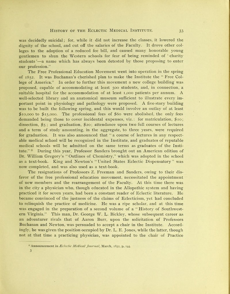 was decidedly suicidal; for, while it did not increase the classes, it lowered the dignity of the school, and cut off the salaries of the Faculty. It drove other col- leges to the adoption of a reduced fee bill, and caused many honorable young gentlemen to shun the Western schools for fear of being reminded of ‘ charity students ’—a name which has always been detested by those proposing to enter our profession.” The Free Professional Education Movement went into operation in the spring of 1852. It was Buchanan’s cherished plan to make the Institute the “ Free Col- lege of America.” In order to further this movement a new college building was proposed, capable of accommodating at least 500 students, and, in connection, a suitable hospital for the accommodation of at least 1,000 patients per annum. A well-selected library and an anatomical museum sufficient to illustrate every im- portant point in physiology and pathology were proposed. A five-story building was to be built the following spring, and this would involve an outlay of at least $10,000 to $15,000. The professional fees of $60 were abolished, the only fees demanded being those to cover incidental expenses, viz.: for matriculation, $10; dissection, $5 ; and graduation, $20; attendance upon two full courses of lectures and a term of study amounting, in the aggregate, to three years, were required for graduation. It was also announced that “ a course of lectures in any respect- able medical school will be recognized in the Institute, and graduates of reputable medical schools will be admitted on the same terms as graduates of the Insti- tute.”* During this year, Professor Sanders brought out an American edition of Dr. William Gregory’s “ Outlines of Chemistry,” which was adopted in the school as a text-book. King and Newton’s “ United States Eclectic Dispensatory ” was now completed, and was also used as a text-book. The resignations of Professors Z. Freeman and Sanders, owing to their dis- favor of the free professional education movement, necessitated the appointment of new members and the rearrangement of the Faculty. At this time there was in the city a physician who, though educated in the Allopathic system and having practiced it for seven years, had been a constant reader of Eclectic literature. He became convinced of the justness of the claims of Eclecticism, yet had concluded to relinquish the practice of medicine. He was a ripe scholar, and at this time was engaged in the preparation of a second volume of a “ History of Southwest- ern Virginia.” This man, Dr. George W. L. Bickley, whose subsequent career as an adventurer rivals that of Aaron Burr, upon the solicitation of Professors Buchanan and Newton, was persuaded to accept a chair in the Institute. Accord- ingly, he was given the position occupied by Dr. L. E. Jones, while the latter, though not at that time a practicing physician, was appointed to the chair of Practice * Announcement in Eclectic Medical Journal, March, 1852, p. 144. 3