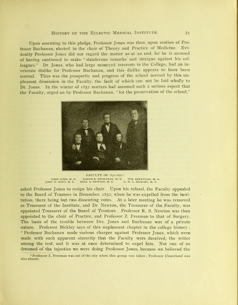 Upon assenting to this pledge, Professor Jones was then, upon motion of Pro- fessor Buchanan, elected to the chair of Theory and Practice of Medicine. Evi- dently Professor Jones did not regard the matter as at an end, for he is accused of having continued to make “ slanderous remarks and intrigue against his col- leagues.” Dr. Jones, who had large moneyed interests in the College, had an in- veterate dislike for Professor Buchanan, and this dislike appears to have been mutual. Thus was the prosperity and progress of the school marred by this un- pleasant dissension in the Faculty, the fault of which can not be laid wholly to Dr. Jones. In the winter of 1852 matters had assumed such a serious aspect that the Faculty, urged on by Professor Buchanan, ‘‘for the preservation of the school,” asked Professor Jones to resign his chair. Upon his refusal, the Faculty appealed to the Board of Trustees in December, 1852, when he was expelled from the insti- tution, there being but two dissenting votes. At a later meeting he was removed as Treasurer of the Institute, and Dr. Newton, the Treasurer of the Faculty, was appointed Treasurer of the Board of Trustees. Professor R. S. Newton was then appointed to the chair of Practice, and Professor Z. Freeman to that of Surgery. The basis of the trouble between Drs. Jones and Buchanan was of a private nature. Professor Bickley says of this unpleasant chapter in the college history : “ Professor Buchanan made various charges against Professor Jones, which were made with such apparent sincerity that the Faculty were deceived, the writer among the rest', and it was at once determined to expel him. Not one of us dreamed of the injustice we were doing Professor Jones, because we believed the * Professor Z. Freeman was out of the city when this group was taken ; Professor Cleaveland was also absent. FACULTY OF 1852-1856.*