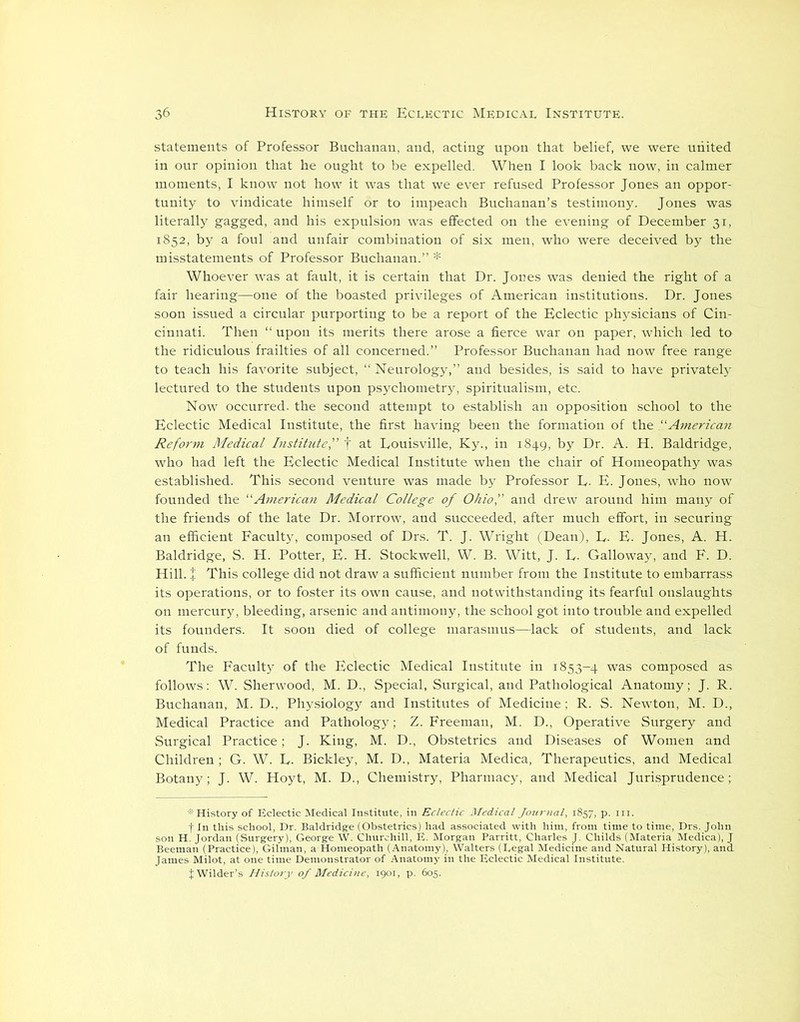 statements of Professor Buchanan, and, acting upon that belief, we were united in our opinion that he ought to be expelled. When I look back now, in calmer moments, I know not how it was that we ever refused Professor Jones an oppor- tunity to vindicate himself or to impeach Buchanan’s testimony. Jones was literally gagged, and his expulsion was effected on the evening of December 31, 1852, by a foul and unfair combination of six men, who were deceived by the misstatements of Professor Buchanan.” * Whoever was at fault, it is certain that Dr. Jones was denied the right of a fair hearing—one of the boasted privileges of American institutions. Dr. Jones soon issued a circular purporting to be a report of the Eclectic physicians of Cin- cinnati. Then “ upon its merits there arose a fierce war on paper, which led to the ridiculous frailties of all concerned.” Professor Buchanan had now free range to teach his favorite subject, “ Neurology,” and besides, is said to have privately lectured to the students upon psychometry, spiritualism, etc. Now occurred, the second attempt to establish an opposition school to the Eclectic Medical Institute, the first having been the formation of the “American Reform Medical Institute,” f at Louisville, Ky., in 1849, by Dr. A. H. Baldridge, who had left the Eclectic Medical Institute when the chair of Homeopathy was established. This second venture was made by Professor L- E. Jones, who now founded the “American Medical College of Ohio'' and drew around him many of the friends of the late Dr. Morrow, and succeeded, after much effort, in securing an efficient Faculty, composed of Drs. T. J. Wright (Dean), L- E. Jones, A. H. Baldridge, S. H. Potter, E. H. Stockwell, W. B. Witt, J. L. Galloway, and F. D. Hill. % This college did not draw a sufficient number from the Institute to embarrass its operations, or to foster its own cause, and notwithstanding its fearful onslaughts on mercury, bleeding, arsenic and antimony, the school got into trouble and expelled its founders. It soon died of college marasmus—lack of students, and lack of funds. The Faculty of the Eclectic Medical Institute in 1853-4 was composed as follows: W. Sherwood, M. D., Special, Surgical, and Pathological Anatomy; J. R. Buchanan, M. D., Physiology and Institutes of Medicine ; R. S. Newton, M. D., Medical Practice and Pathology; Z. Freeman, M. D., Operative Surgery and Surgical Practice; J. King, M. D., Obstetrics and Diseases of Women and Children ; G. W. L. Bickley, M. D., Materia Medica, Therapeutics, and Medical Botany; J. W. Hoyt, M. D., Chemistry, Pharmacy, and Medical Jurisprudence; * History of Eclectic Medical Institute, in Eclectic Medical Journal, 1857, p. in. f In this school, Dr. Baldridge (Obstetrics) had associated with him, from time to time, Drs. John son H. Jordan (Surgery), George W. Churchill, E. Morgan Parritt, Charles J. Childs (Materia Medica), J Beemati (Practice), Gilman, a Homeopath (Anatomy), Walters (Legal Medicine and Natural History), and. James Milot, at one time Demonstrator of Anatomy in the Eclectic Medical Institute. J Wilder’s History of Medicine, 1901, p. 605.