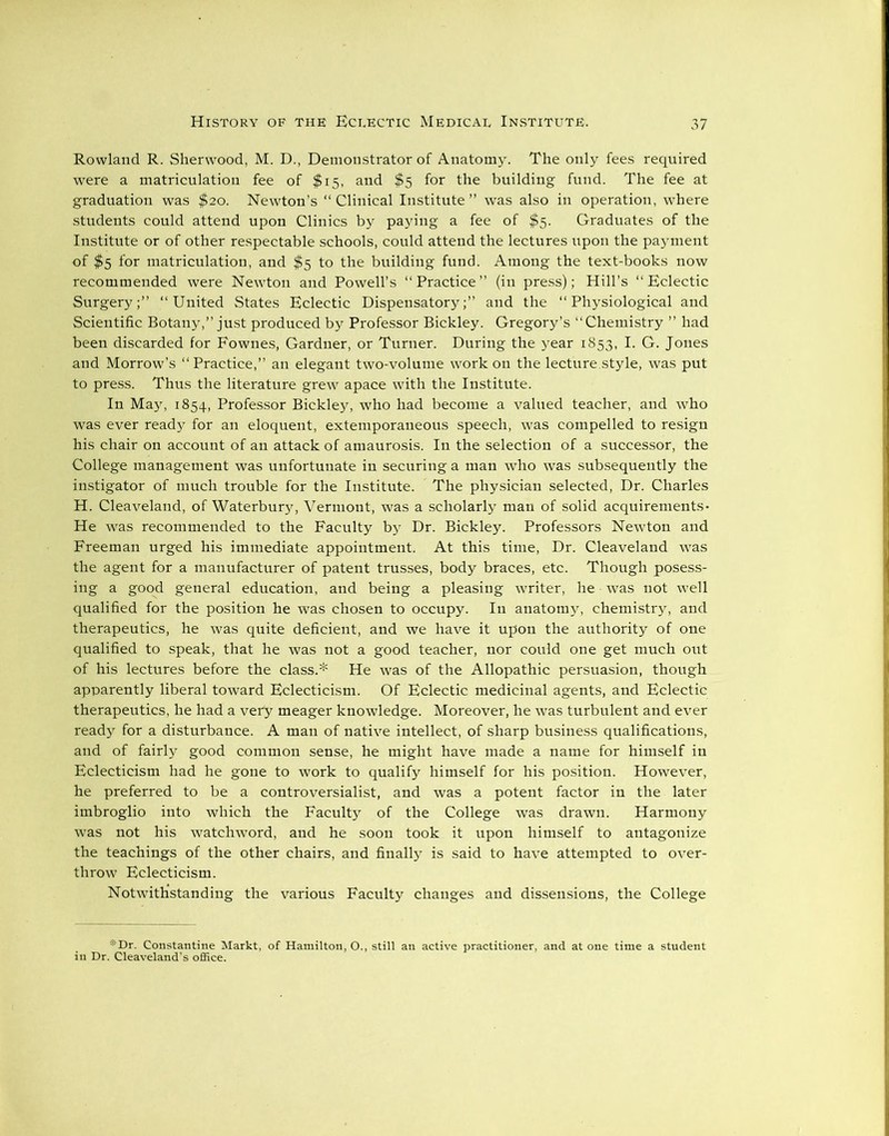 Rowland R. Sherwood, M. D., Demonstrator of Anatomy. The only fees required were a matriculation fee of $15, and $5 for the building fund. The fee at graduation was $20. Newton’s “ Clinical Institute ” was also in operation, where students could attend upon Clinics by paying a fee of $5. Graduates of the Institute or of other respectable schools, could attend the lectures upon the payment of $5 for matriculation, and $5 to the building fund. Among the text-books now recommended were Newton and Powell’s “Practice” (in press); Hill’s “Eclectic Surgery;” “United States Eclectic Dispensatory;” and the “Physiological and Scientific Botany,” just produced by Professor Bickley. Gregory’s “Chemistry ” had been discarded for Fownes, Gardner, or Turner. During the year 1853, I. G. Jones and Morrow’s “ Practice,” an elegant two-volume work on the lecture.style, was put to press. Thus the literature grew apace with the Institute. In May, 1854, Professor Bickley, who had become a valued teacher, and who was ever ready for an eloquent, extemporaneous speech, was compelled to resign his chair on account of an attack of amaurosis. In the selection of a successor, the College management was unfortunate in securing a man who was subsequently the instigator of much trouble for the Institute. The physician selected, Dr. Charles H. Cleaveland, of Waterbury, Vermont, was a scholarly man of solid acquirements- He was recommended to the Faculty by Dr. Bickley. Professors Newton and Freeman urged his immediate appointment. At this time, Dr. Cleaveland was the agent for a manufacturer of patent trusses, body braces, etc. Though posess- ing a good general education, and being a pleasing writer, he was not well qualified for the position he was chosen to occupy. In anatomy, chemistry, and therapeutics, he was quite deficient, and we have it upon the authority of one qualified to speak, that he was not a good teacher, nor could one get much out of his lectures before the class.* He was of the Allopathic persuasion, though apparently liberal toward Eclecticism. Of Eclectic medicinal agents, and Eclectic therapeutics, he had a very meager knowledge. Moreover, he was turbulent and ever ready for a disturbance. A man of native intellect, of sharp business qualifications, and of fairly good common sense, he might have made a name for himself in Eclecticism had he gone to work to qualify himself for his position. However, he preferred to be a controversialist, and was a potent factor in the later imbroglio into which the Faculty of the College was drawn. Harmony was not his watchword, and he soon took it upon himself to antagonize the teachings of the other chairs, and finally is said to have attempted to over- throw Eclecticism. Notwithstanding the various Faculty changes and dissensions, the College *Dr. Constantine Markt, of Hamilton, O., still an active practitioner, and atone time a student in Dr. Cleaveland's office.