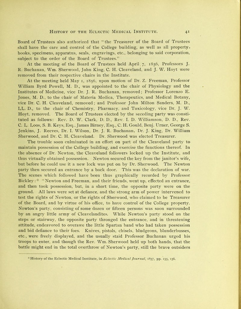 Board of Trustees also authorized that “ the Treasurer of the Board of Trustees shall have the care and control of the College building, as well as all property, books, specimens, apparatus, seals, engravings, etc., , belonging to said corporation, subject to the order of the Board of Trustees.” At the meeting of the Board of Trustees held April, 7, 1856, Professors J. R. Buchanan, Wm. Sherwood, John King, C. H. Cleaveland, and J. W. Hoyt were removed from their respective chairs in the Institute. At the meeting held May 1, 1856, upon motion of Dr. Z. Freeman, Professor William Byrd Powell, M. D., was appointed to the chair of Physiology and the Institutes of Medicine, vice Dr. J. R. Buchanan, removed; Professor Lorenzo E. Jones, M. D., to the chair of Materia Medica, Therapeutics, and Medical Botany, vice Dr. C. H. Cleaveland, removed; and Professor John Milton Sanders, M. D., LL. D., to the chair of Chemistry, Pharmacy, and Toxicology, vice Dr. J. W. Hoyt, removed. The Board of Trustees elected by the seceding party was consti- tuted as follows: Rev. D. W. Clark, D. D., Rev. I. D. Williamson, D. D., Rev. C. L. Loos, S. B. Keys, Esq., James Birney, Esq., C. H. Gould, Benj. Urner, George S. Jenkins, J. Reeves, Dr. I. Wilson, Dr. J. R. Buchanan, Dr. J. King, Dr. William Sherwood, and Dr. C. H. Cleaveland. Dr. Sherwood was elected Treasurer. The trouble soon culminated in an effort on part of the Cleaveland party to maintain possession of the College building, and exercise the functions thereof. In the absence of Dr. Newton, the Cleaveland followers locked up the Institute, and thus virtually obtained possession. Newton secured the key from the janitor’s wife, but before he could use it a new lock was put on by Dr. Sherwood. The Newton party then secured an entrance by a back door. This was the declaration of war. The scenes which followed have been thus graphically recorded by Professor Bickley :* ‘‘Newton and Freeman, and their friends, went up, effected an entrance, and then took possession, but, in a short time, the opposite party were on the ground. All laws were set at defiance, and the strong arm of power intervened to test the rights of Newton, or the rights of Sherwood, who claimed to be Treasurer of the Board, and by virtue of his office, to have control of the College property. Newton’s party, consisting of some dozen or fifteen persons was soon surrounded by an angry little army of Cleavelandites. While Newton’s party stood on the steps or stairway, the opposite party thronged the entrance, and in threatening attitude, endeavored to overawe the little Spartan band who had taken possession and bid defiance to their foes. Knives, pistols, chisels, bludgeons, blunderbusses, etc., were freely displaj^ed, and the usually staid Professor Buchanan urged his troops to enter, and though the Rev. Wm. Sherwood held up both hands, that the battle might end in the total overthrow of Newton’s party, still the brave outsiders * History of the Eclectic Medical Institute, in Eclectic Medical Journal, 1857, pp. 155, 156.