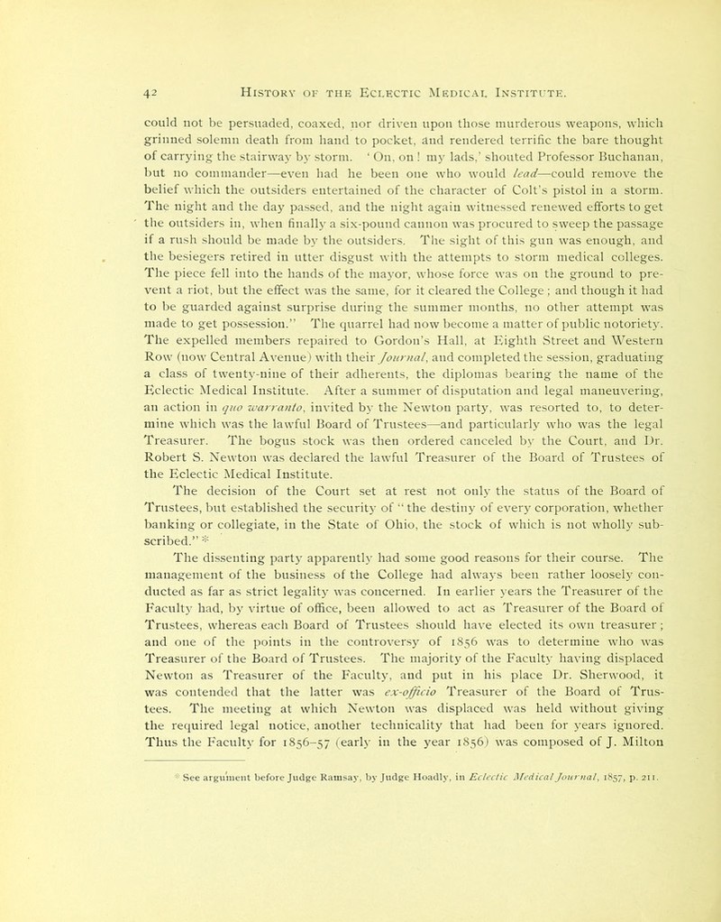 could not be persuaded, coaxed, nor driven upon those murderous weapons, which grinned solemn death from hand to pocket, and rendered terrific the bare thought of carrying the stairway by storm. ‘ On, on ! my lads,’ shouted Professor Buchanan, but no commander—even had he been one who would lead—could remove the belief which the outsiders entertained of the character of Colt’s pistol in a storm. The night and the day passed, and the night again witnessed renewed efforts to get the outsiders in, when finally a six-pound cannon was procured to sweep the passage if a rush should be made by the outsiders. The sight of this gun was enough, and the besiegers retired in utter disgust with the attempts to storm medical colleges. The piece fell into the hands of the mayor, whose force was on the ground to pre- vent a riot, but the effect was the same, for it cleared the College ; and though it had to be guarded against surprise during the summer months, no other attempt -was made to get possession.” The quarrel had now become a matter of public notoriety. The expelled members repaired to Gordon’s Hall, at Eighth Street and Western Row (now Central Avenue) with their Journal, and completed the session, graduating a class of twenty-nine of their adherents, the diplomas bearing the name of the Eclectic Medical Institute. After a summer of disputation and legal maneuvering, an action in quo warranto, invited by the Newton party, was resorted to, to deter- mine which was the lawful Board of Trustees—-and particularly who was the legal Treasurer. The bogus stock was then ordered canceled by the Court, and Dr. Robert S. Newton was declared the lawful Treasurer of the Board of Trustees of the Eclectic Medical Institute. The decision of the Court set at rest not only the status of the Board of Trustees, but established the security of “ the destiny of every corporation, whether banking or collegiate, in the State of Ohio, the stock of which is not wholly sub- scribed.” * The dissenting party apparently had some good reasons for their course. The management of the business of the College had always been rather loosely con- ducted as far as strict legality was concerned. In earlier years the Treasurer of the Faculty had, by virtue of office, been allowed to act as Treasurer of the Board of Trustees, whereas each Board of Trustees should have elected its own treasurer; and one of the points in the controversy of 1856 was to determine who was Treasurer of the Board of Trustees. The majority of the Faculty having displaced Newton as Treasurer of the Faculty, and put in his place Dr. Sherwood, it was contended that the latter was ex-officio Treasurer of the Board of Trus- tees. The meeting at which Newton was displaced was held without giving the required legal notice, another technicality that had been for years ignored. Thus the Faculty for 1856-57 (early in the year 1856) was composed of J. Milton * See argument before Judge Ramsay, by Judge Hoadly, in Eclectic Medical Journal, 1857, p. 211.