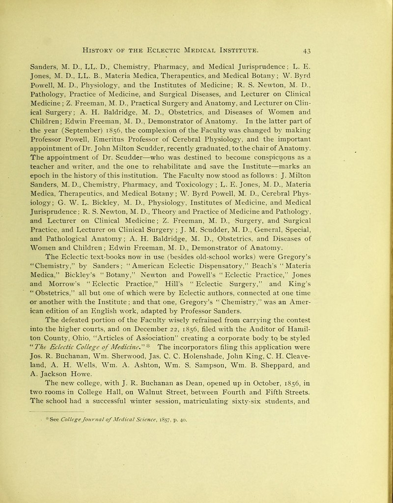 Sanders, M. D., LL. D., Chemistry, Pharmacy, and Medical Jurisprudence; L. E. Jones, M. D., LE. B., Materia Medica, Therapeutics, and Medical Botany; W. Byrd Powell, M. D., Physiology, and the Institutes of Medicine; R. S. Newton, M. D., Pathology, Practice of Medicine, and Surgical Diseases, and Lecturer on Clinical Medicine; Z. Freeman, M. D., Practical Surgery and Anatomy, and Lecturer on Clin- ical Surgery; A. H. Baldridge, M. D., Obstetrics, and Diseases of Women and Children; Edwin Freeman, M. D., Demonstrator of Anatomy. In the latter part of the year (September) 1856, the complexion of the Faculty was changed by making Professor Powell, Emeritus Professor of Cerebral Physiology, and the important appointment of Dr. John Milton Scudder, recently graduated, to the chair of Anatomy. The appointment of Dr. Scudder—who was destined to become conspicuous as a teacher and writer, and the one to rehabilitate and save the Institute—marks an epoch in the history of this institution. The Faculty now stood as follows : J. Milton Sanders, M. D., Chemistry, Pharmacy, and Toxicology ; L- E. Jones, M. D., Materia Medica, Therapeutics, and Medical Botany; W. Byrd Powell, M. D., Cerebral Phys- iology; G. W. L. Bickley, M. D., Physiology, Institutes of Medicine, and Medical Jurisprudence; R. S. Newton, M. D., Theory and Practice of Medicine and Pathology, and Lecturer on Clinical Medicine; Z. Freeman, M. D., Surgery, and Surgical Practice, and Lecturer on Clinical Surgery ; J. M. Scudder, M. D., General, Special, and Pathological Anatomy; A. H. Baldridge, M. D., Obstetrics, and Diseases of Women and Children ; Edwin Freeman, M. D., Demonstrator of Anatomy. The Eclectic text-books now in use (besides old-school works) were Gregory’s “Chemistry,” by Sanders; “American Eclectic Dispensatory,” Beach’s “Materia Medica,” Bickley’s “Botany,” Newton and Powell’s “ Eclectic Practice,” Jones and Morrow’s “ Eclectic Practice,” Hill’s “ Eclectic Surgery,” and King’s “ Obstetrics,” all but one of which were by Eclectic authors, connected at one time or another with the Institute; and that one, Gregory’s “ Chemist^,” was an Amer- ican edition of an English work, adapted by Professor Sanders. The defeated portion of the Faculty wisely refrained from carrying the contest into the higher courts, and on December 22, 1856, filed with the Auditor of Hamil- ton County, Ohio, “Articles of Association” creating a corporate body to be styled “ The Eclectic College of Medicine.* The incorporators filing this application were Jos. R. Buchanan, Wm. Sherwood, Jas. C. C. Holenshade, John King, C. H. Cleave- land, A. H. Wells, Wm. A. Ashton, Wm. S. Sampson, Wm. B. Sheppard, and A. Jackson Howe. The new college, with J. R. Buchanan as Dean, opened up in October, 1856, in two rooms in College Hall, on Walnut Street, between Fourth and Fifth Streets. The school had a successful winter session, matriculating sixty-six students, and * See College Journal of Medical Science, 1857, p. 40.