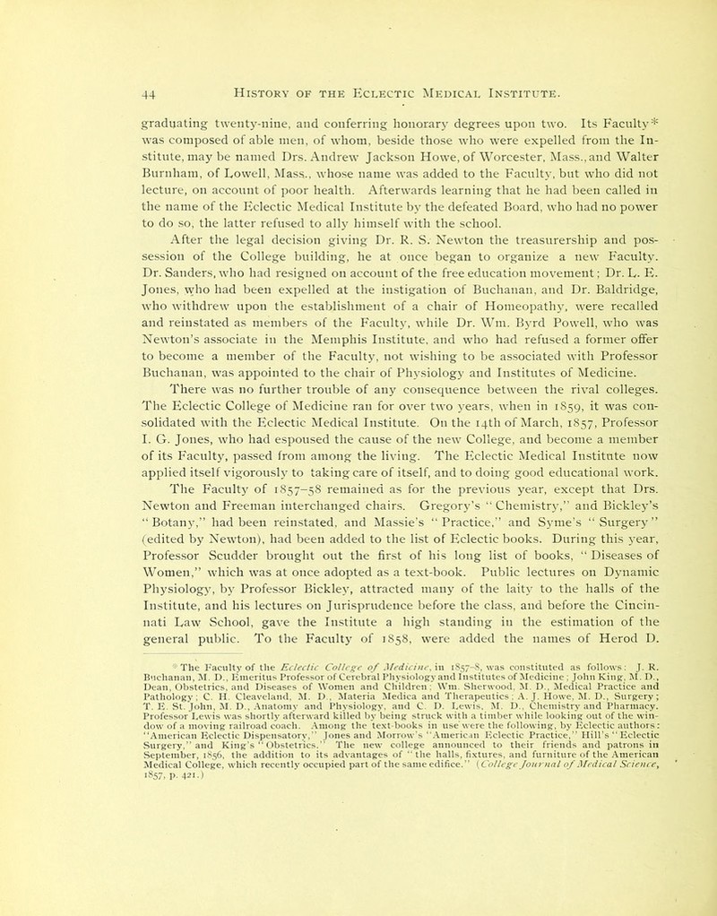 graduating twenty-nine, and conferring honorary degrees upon two. Its Faculty* was composed of able men, of whom, beside those who were expelled from the In- stitute, may be named Drs. Andrew Jackson Howe, of Worcester, Mass., and Walter Burnham, of Lowell, Mass., whose name was added to the Faculty, but who did not lecture, on account of poor health. Afterwards learning that he had been called in the name of the Eclectic Medical Institute by the defeated Board, who had no power to do so, the latter refused to ally himself with the school. After the legal decision giving Dr. R. S; Newton the treasurership and pos- session of the College building, he at once began to organize a new Faculty. Dr. Sanders, who had resigned on account of the free education movement; Dr. L- E. Jones, who had been expelled at the instigation of Buchanan, and Dr. Baldridge, who withdrew upon the establishment of a chair of Homeopathy, were recalled and reinstated as members of the Faculty, while Dr. Wm. Byrd Powell, who was Newton’s associate in the Memphis Institute, and who had refused a former offer to become a member of the Faculty, not wishing to be associated with Professor Buchanan, was appointed to the chair of Physiology and Institutes of Medicine. There was no further trouble of any consequence between the rival colleges. The Eclectic College of Medicine ran for over two years, when in 1859, it was con- solidated with the Eclectic Medical Institute. On the 14th of March, 1857, Professor I. G. Jones, who had espoused the cause of the new College, and become a member of its Faculty, passed from among the living. The Eclectic Medical Institute now applied itself vigorously to taking care of itself, and to doing good educational work. The Faculty of 1857-58 remained as for the previous year, except that Drs. Newton and Freeman interchanged chairs. Gregory’s “ Chemistry,” and Bickley’s “Botany,” had been reinstated, and Massie’s “Practice,” and Syme’s “Surgery” (edited by Newton), had been added to the list of Eclectic books. During this 3rear, Professor Scudder brought out the first of his long list of books, “ Diseases of Women,” which was at once adopted as a text-book. Public lectures on Dynamic Physiology, by Professor Bickley, attracted many of the laity to the halls of the Institute, and his lectures on Jurisprudence before the class, and before the Cincin- nati Law School, gave the Institute a high standing in the estimation of the general public. To the Faculty of 1858, were added the names of Herod D.