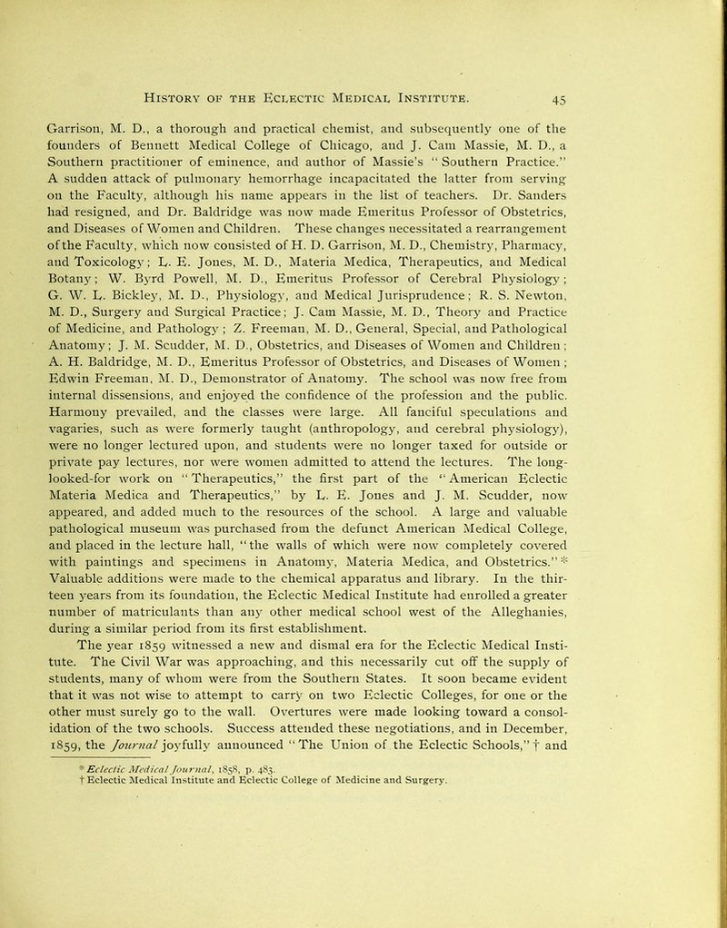 Garrison, M. D., a thorough and practical chemist, and subsequently one of the founders of Bennett Medical College of Chicago, and J. Cam Massie, M. D., a Southern practitioner of eminence, and author of Massie’s “ Southern Practice.” A sudden attack of pulmonary hemorrhage incapacitated the latter from serving on the Faculty, although his name appears in the list of teachers. Dr. Sanders had resigned, and Dr. Baldridge was now made Emeritus Professor of Obstetrics, and Diseases of Women and Children. These changes necessitated a rearrangement of the Faculty, which now consisted of H. D. Garrison, M. D., Chemistry, Pharmacy, and Toxicology; E- E. Jones, M. D., Materia Medica, Therapeutics, and Medical Botany; W. Byrd Powell, M. D., Emeritus Professor of Cerebral Physiology; G. W. E. Bickley, M. D., Physiology, and Medical Jurisprudence; R. S. Newton, M. D., Surgery and Surgical Practice; J. Cam Massie, M. D., Theory and Practice of Medicine, and Pathology ; Z. Freeman, M. D., General, Special, and Pathological Anatomy; J. M. Scudder, M. D., Obstetrics, and Diseases of Women and Children; A. H. Baldridge, M. D., Emeritus Professor of Obstetrics, and Diseases of Women ; Edwin Freeman, M. D., Demonstrator of Anatomy. The school was now free from internal dissensions, and enjoyed the confidence of the profession and the public. Harmony prevailed, and the classes were large. All fanciful speculations and vagaries, such as were formerly taught (anthropology, and cerebral physiology), were no longer lectured upon, and students were no longer taxed for outside or private pay lectures, nor were women admitted to attend the lectures. The long- looked-for work on “Therapeutics,” the first part of the “American Eclectic Materia Medica and Therapeutics,” by E. E. Jones and J. M. Scudder, now appeared, and added much to the resources of the school. A large and valuable pathological museum was purchased from the defunct American Medical College, and placed in the lecture hall, “the walls of which were now completely covered with paintings and specimens in Anatomy, Materia Medica, and Obstetrics.” * Valuable additions were made to the chemical apparatus and library. In the thir- teen years from its foundation, the Eclectic Medical Institute had enrolled a greater number of matriculants than any other medical school west of the Alleghanies, during a similar period from its first establishment. The year 1859 witnessed a new and dismal era for the Eclectic Medical Insti- tute. The Civil War was approaching, and this necessarily cut off the supply of students, many of whom were from the Southern States. It soon became evident that it was not wise to attempt to carry on two Eclectic Colleges, for one or the other must surely go to the wall. Overtures were made looking toward a consol- idation of the two schools. Success attended these negotiations, and in December, 1859, the Jouvncil joyfully announced “The Union of the Eclectic Schools,” f and * Eclectic Medical Journal, 1858, p. 483. t Eclectic Medical Institute and Eclectic College of Medicine and Surgery.