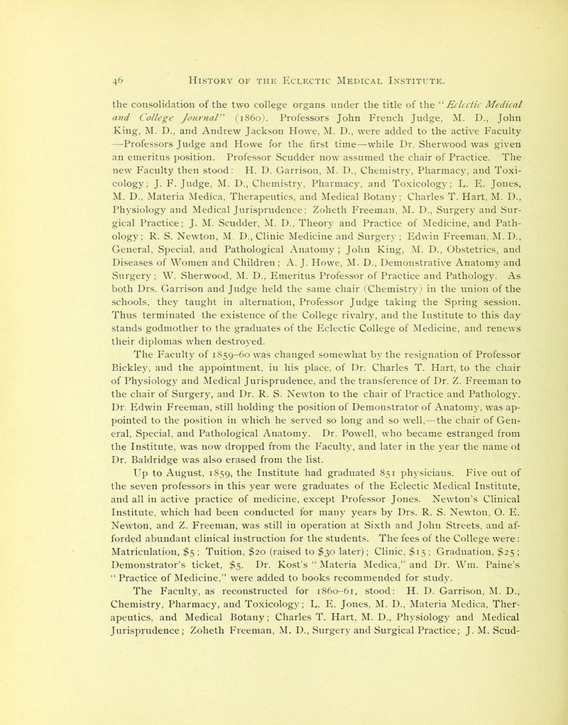 the consolidation of the two college organs under the title of the “ Eclectic Medical and College Journal” (i860). Professors John French Judge, M. D., John King, M. D., and Andrew Jackson Howe, M. D., were added to the active Faculty —Professors Judge and Howe for the first time—while Dr. Sherwood was given an emeritus position. Professor Scudder now assumed the chair of Practice. The new Faculty then stood: H. D. Garrison, M. D., Chemistry, Pharmacy, and Toxi- cology; J. F. Judge, M. D., Chemistry, Pharmacy, and Toxicology; L. E. Jones, M. D., Materia Medica, Therapeutics, and Medical Botany; Charles T. Hart, M. D., Physiology and Medical Jurisprudence; Zoheth Freeman, M. D., Surgery and Sur- gical Practice; J. M. Scudder, M. D., Theory and Practice of Medicine, and Path- ology; R. S. Newton, M. D., Clinic Medicine and Surgery ; Edwin Freeman, M. D., General, Special, and Pathological Anatomy ; John King, M. D., Obstetrics, and Diseases of Women and Children ; A. J. Howe, M. D., Demonstrative Anatomy and Surgery; W. Sherwood, M. D., Emeritus Professor of Practice and Pathology. As both Drs. Garrison and Judge held the same chair (Chemistry ) in the union of the schools, they taught in alternation, Professor Judge taking the Spring session. Thus terminated the existence of the College rivalry, and the Institute to this day stands godmother to the graduates of the Eclectic College of Medicine, and renews their diplomas when destroyed. The Faculty of 1859-60 was changed somewhat by the resignation of Professor Bickley, and the appointment, in his place, of Dr. Charles T. Hart, to the chair of Physiology and Medical Jurisprudence, and the transference of Dr. Z. Freeman to the chair of Surgery, and Dr. R. S. Newton to the chair of Practice and Pathology. Dr. Edwin Freeman, still holding the position of Demonstrator of Anatomy, was ap- pointed to the position in which he served so long and so well,—the chair of Gen- eral, Special, and Pathological Anatomy. Dr. Powell, who became estranged from the Institute, was now dropped from the Faculty, and later in the year the name ot Dr. Baldridge was also erased from the list. Up to August, 1859, the Institute had graduated 851 physicians. Five out of the seven professors in this year were graduates of the Eclectic Medical Institute, and all in active practice of medicine, except Professor Jones. Newton’s Clinical Institute, which had been conducted for many years by Drs. R. S. Newton, O. E. Newton, and Z. Freeman, was still in operation at Sixth and John Streets, and af- forded abundant clinical instruction for the students. The fees of the College were: Matriculation, $5 ; Tuition, $20 (raised to $30 later); Clinic, $15 ; Graduation, $25 ; Demonstrator’s ticket, $5. Dr. Kost’s “ Materia Medica,” and Dr. Wm. Paine’s “Practice of Medicine,” were added to books recommended for study. The Faculty, as reconstructed for 1860-61, stood: H. D. Garrison, M. D., Chemistry, Pharmacy, and Toxicology; L. E. Jones, M. D., Materia Medica, Ther- apeutics, and Medical Botany; Charles T. Hart, M. D., Physiology and Medical Jurisprudence; Zoheth Freeman, M. D., Surgery and Surgical Practice; J. M. Scud-