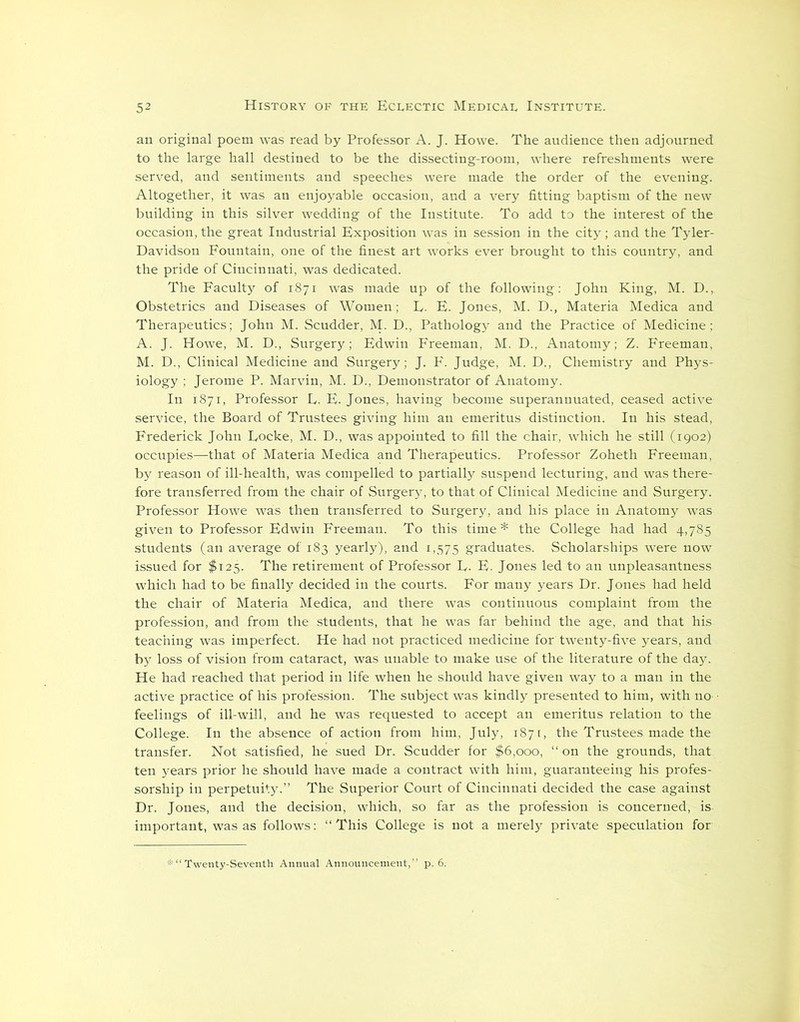 an original poem was read by Professor A. J. Howe. The audience then adjourned to the large hall destined to be the dissecting-room, where refreshments were served, and sentiments and speeches were made the order of the evening. Altogether, it was an enjoyable occasion, and a very fitting baptism of the new building in this silver wedding of the Institute. To add to the interest of the occasion, the great Industrial Exposition was in session in the city; and the Tyler- Davidson Fountain, one of the finest art works ever brought to this country, and the pride of Cincinnati, was dedicated. The Faculty of 1871 was made up of the following: John King, M. D., Obstetrics and Diseases of Women; L. E. Jones, M. D., Materia Medica and Therapeutics; John M. Scudder, M. D., Pathology and the Practice of Medicine; A. J. Howe, M. D., Surgery; Edwin Freeman, M. D., Anatomy; Z. Freeman, M. D., Clinical Medicine and Surgery; J. F. Judge, M. D., Chemistry and Phys- iology ; Jerome P. Marvin, M. D., Demonstrator of Anatomy. In 1871, Professor D, E. Jones, having become superannuated, ceased active service, the Board of Trustees giving him an emeritus distinction. In his stead, Frederick John Eocke, M. D., was appointed to fill the chair, which he still (1902) occupies—that of Materia Medica and Therapeutics. Professor Zoheth Freeman, by reason of ill-health, was compelled to partially suspend lecturing, and was there- fore transferred from the chair of Surgery, to that of Clinical Medicine and Surgery. Professor Howe was then transferred to Surgery, and his place in Anatomy was given to Professor Edwin Freeman. To this time * the College had had 4,785 students (an average of 183 yearly), and 1,575 graduates. Scholarships were now issued for $125. The retirement of Professor D. E. Jones led to an unpleasantness which had to be finally decided in the courts. For many years Dr. Jones had held the chair of Materia Medica, and there was continuous complaint from the profession, and from the students, that he was far behind the age, and that his teaching was imperfect. He had not practiced medicine for twenty-five years, and by loss of vision from cataract, was unable to make use of the literature of the day. He had reached that period in life when he should have given way to a man in the active practice of his profession. The subject was kindly presented to him, with no ■ feelings of ill-will, and he was requested to accept an emeritus relation to the College. In the absence of action from him, July, 1871, the Trustees made the transfer. Not satisfied, he sued Dr. Scudder for $6,000, “ on the grounds, that ten years prior he should have made a contract with him, guaranteeing his profes- sorship in perpetuity.” The Superior Court of Cincinnati decided the case against Dr. Jones, and the decision, which, so far as the profession is concerned, is important, was as follows: “This College is not a merely private speculation for ■* “Twenty-Seventh Annual Announcement,” p. 6.