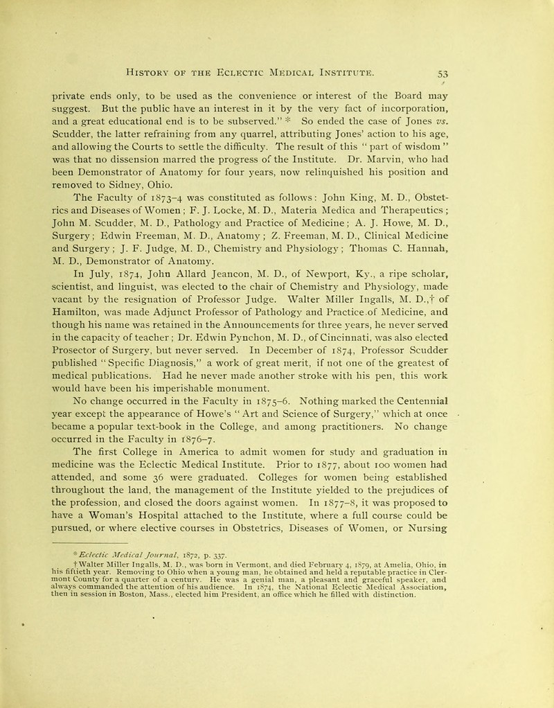 private ends only, to be used as the convenience or interest of the Board may suggest. But the public have an interest in it by the very fact of incorporation, and a great educational end is to be subserved.” * So ended the case of Jones vs. Scudder, the latter refraining from any quarrel, attributing Jones’ action to his age, and allowing the Courts to settle the difficulty. The result of this “ part of wisdom ” was that no dissension marred the progress of the Institute. Dr. Marvin, who had been Demonstrator of Anatomy for four years, now relinquished his position and removed to Sidney, Ohio. The Faculty of 1873-4 was constituted as follows: John King, M. D., Obstet- rics and Diseases of Women ; F. J. Focke, M. D., Materia Medica and Therapeutics ; John M. Scudder, M. D., Pathology and Practice of Medicine; A. J. Howe, M. D., Surgery; Edwin Freeman, M. D., Anatomy; Z. Freeman, M. D., Clinical Medicine and Surgery; J. F. Judge, M. D., Chemistry and Physiology; Thomas C. Hannah, M. D., Demonstrator of Anatomy. In July, 1874, John Allard Jeancon, M. D., of Newport, Ky., a ripe scholar, scientist, and linguist, was elected to the chair of Chemistry and Physiology, made vacant by the resignation of Professor Judge. Walter Miller Ingalls, M. D.,f of Hamilton, was made Adjunct Professor of Pathology and Practice.of Medicine, and though his name was retained in the Announcements for three years, he never served in the capacity of teacher; Dr. Edwin Pynchon, M. D., of Cincinnati, was also elected Prosector of Surgery, but never served. In December of 1874, Professor Scudder published “Specific Diagnosis,” a work of great merit, if not one of the greatest of medical publications. Had he never made another stroke with his pen, this work would have been his imperishable monument. No change occurred in the Faculty in 1875-6. Nothing marked the Centennial year except the appearance of Howe’s “Art and Science of Surgery,” which at once became a popular text-book in the College, and among practitioners. No change occurred in the Faculty in 1876-7. The first College in America to admit women for study and graduation in medicine was the Eclectic Medical Institute. Prior to 1877, about 100 women had attended, and some 36 were graduated. Colleges for women being established throughout the land, the management of the Institute yielded to the prejudices of the profession, and closed the doors against women. In 1877-8, it was proposed to have a Woman’s Hospital attached to the Institute, where a full course could be pursued, or where elective courses in Obstetrics, Diseases of Women, or Nursing