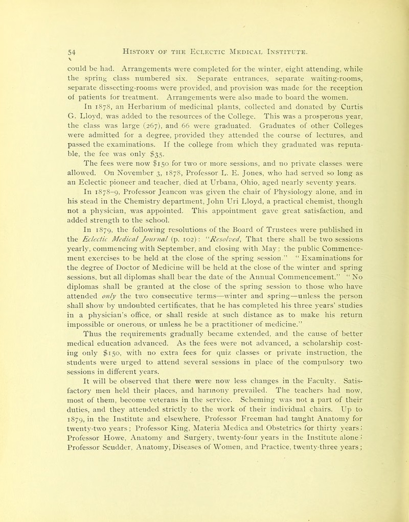 could be had. Arrangements were completed for the winter, eight attending, while the spring class numbered six. Separate entrances, separate waiting-rooms, separate dissecting-rooms were provided, and provision was made for the reception of patients for treatment. Arrangements were also made to board the women. In 1878, an Herbarium of medicinal plants, collected and donated by Curtis G. Lloyd, was added to the resources of the College. This was a prosperous year, the class was large (267), and 66 were graduated. Graduates of other Colleges were admitted for a degree, provided they attended the course of lectures, and passed the examinations. If the college from which they graduated was reputa- ble, the fee was only $35. The fees were now $150 for two or more sessions, and no private classes were allowed. On November 3, 1878, Professor L. E. Jones, who had served so long as an Eclectic pioneer and teacher, died at Urbana, Ohio, aged nearly seventy years. In 1878-9, Professor Jeancon was given the chair of Physiology alone, and in his stead in the Chemistry department, John Uri Lloyd, a practical chemist, though not a physician, was appointed. This appointment gave great satisfaction, and added strength to the school. In 1879, the following resolutions of the Board of Trustees were published in the Eclectic Medical Journal (p. 102) : “Resolved, That there shall be two sessions yearly, commencing with September, and closing with May ; the public Commence- ment exercises to be held at the close of the spring session,” “ Examinations for the degree of Doctor of Medicine will be held at the close of the winter and spring sessions, but all diplomas shall bear the date of the Annual Commencement.” “No diplomas shall be granted at the close of the spring session to those who have attended only the two consecutive terms—winter and spring—unless the person shall show by undoubted certificates, that he has completed his three years’ studies in a physician’s office, or shall reside at such distance as to make his return impossible or onerous, or unless he be a practitioner of medicine.” Thus the requirements gradually became extended, and the cause of better medical education advanced. As the fees were not advanced, a scholarship cost- ing only $150, with no extra fees for quiz classes or private instruction, the students were urged to attend several sessions in place of the compulsory two sessions in different years. It will be observed that there were now less changes in the Faculty. Satis- factory men held their places, and harmony prevailed. The teachers had now, most of them, become veterans in the service. Scheming was not a part of their duties, and they attended strictly to the work of their individual chairs. Up to 1879, in the Institute and elsewhere, Professor Freeman had taught Anatomy for twenty-two years; Professor King, Materia Medica and Obstetrics for thirty years; Professor Howe, Anatomy and Surgery, twenty-four years in the Institute alone > Professor Scudder, Anatomy, Diseases of Women, and Practice, twenty-three years;