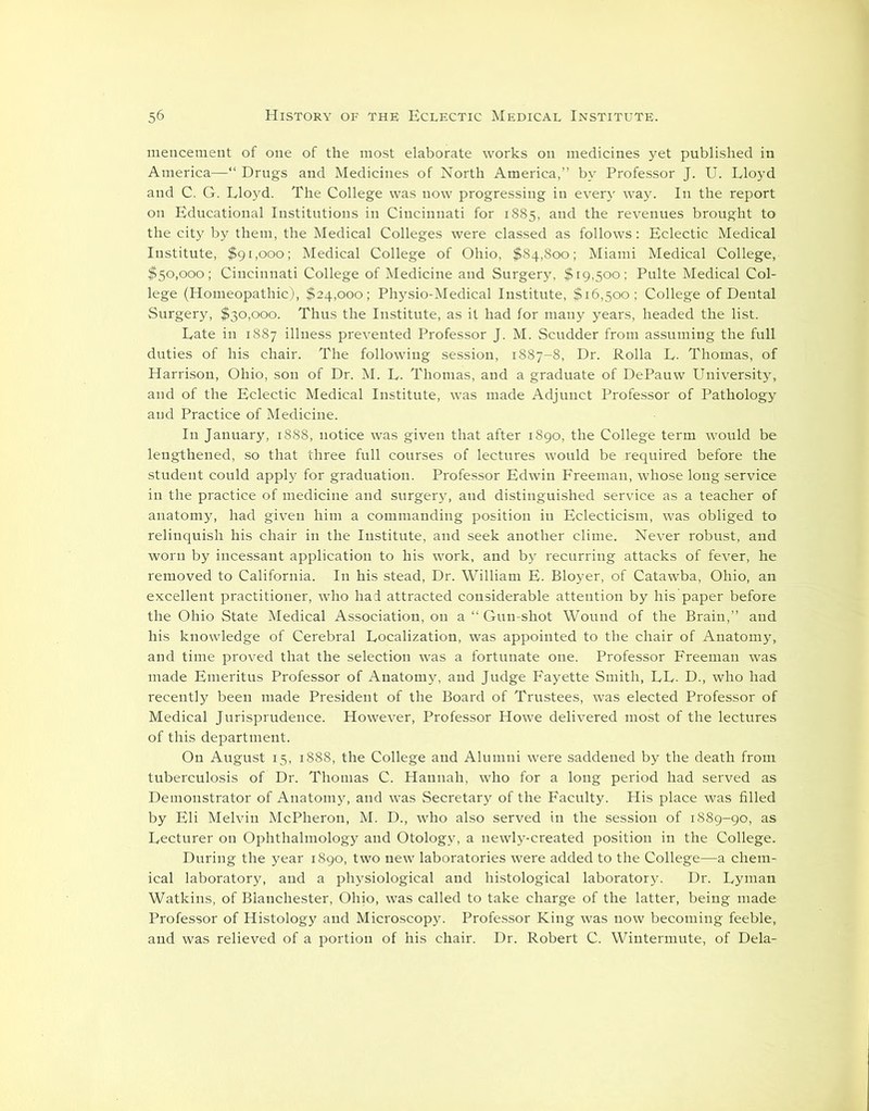 mencement of one of the most elaborate works on medicines yet published in America—“ Drugs and Medicines of North America,” by Professor J. U. Lloyd and C. G. Lloyd. The College was now progressing in every way. In the report on Educational Institutions in Cincinnati for 1885, and the revenues brought to the city by them, the Medical Colleges were classed as follows: Eclectic Medical Institute, $91,000; Medical College of Ohio, $84,800; Miami Medical College, $50,000; Cincinnati College of Medicine and Surgery, $19,500; Pulte Medical Col- lege (Homeopathic), $24,000; Physio-Medical Institute, $16,500; College of Dental Surgery, $30,000. Thus the Institute, as it had for many years, headed the list. Late in 1887 illness prevented Professor J. M. Scudder from assuming the full duties of his chair. The following session, 1887-8, Dr. Rolla L. Thomas, of Harrison, Ohio, son of Dr. M. L. Thomas, and a graduate of DePauw University, and of the Eclectic Medical Institute, was made Adjunct Professor of Pathology and Practice of Medicine. In January, 1888, notice was given that after 1890, the College term would be lengthened, so that three full courses of lectures would be required before the student could apply for graduation. Professor Edwin Freeman, whose long service in the practice of medicine and surgery, and distinguished service as a teacher of anatomy, had given him a commanding position in Eclecticism, was obliged to relinquish his chair in the Institute, and seek another clime. Never robust, and worn by incessant application to his work, and by recurring attacks of fever, he removed to California. In his stead, Dr. William E. Bloyer, of Catawba, Ohio, an excellent practitioner, who had attracted considerable attention by his paper before the Ohio State Medical Association, on a “ Gun-shot Wound of the Brain,” and his knowledge of Cerebral Localization, was appointed to the chair of Anatomy, and time proved that the selection was a fortunate one. Professor Freeman was made Emeritus Professor of Anatomy, and Judge Fayette Smith, LL. D., who had recently been made President of the Board of Trustees, was elected Professor of Medical Jurisprudence. However, Professor Howe delivered most of the lectures of this department. On August 15, 1888, the College and Alumni were saddened by the death from tuberculosis of Dr. Thomas C. Hannah, who for a long period had served as Demonstrator of Anatomy, and was Secretary of the Faculty. His place was filled by Eli Melvin McPheron, M. D., who also served in the session of 1889-90, as Lecturer on Ophthalmology and Otology, a newly-created position in the College. During the year 1890, two new laboratories were added to the College—a chem- ical laboratory, and a physiological and histological laboratory. Dr. Lyman Watkins, of Blanchester, Ohio, was called to take charge of the latter, being made Professor of Histology and Microscopy. Professor King was now becoming feeble, and was relieved of a portion of his chair. Dr. Robert C. Wintermute, of Dela-