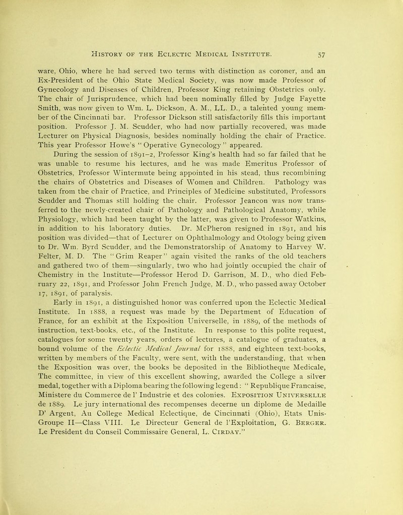 ware, Ohio, where he had served two terms with distinction as coroner, and an Ex-President of the Ohio State Medical Society, was now made Professor of Gynecology and Diseases of Children, Professor King retaining Obstetrics only. The chair of Jurisprudence, which had been nominally filled by Judge Fayette Smith, was now given to Wm. E- Dickson, A. M., LE. D., a talented young mem- ber of the Cincinnati bar. Professor Dickson still satisfactorily fills this important position. Professor J. M. Scudder, who had now partially recovered, was made Lecturer on Physical Diagnosis, besides nominally holding the chair of Practice. This year Professor Howe’s “ Operative Gynecology ” appeared. During the session of 1891-2, Professor King’s health had so far failed that he was unable to resume his lectures, and he was made Emeritus Professor of Obstetrics, Professor Wintermute being appointed in his stead, thus recombining the chairs of Obstetrics and Diseases of Women and Children. Pathology was taken from the chair of Practice, and Principles of Medicine substituted, Professors Scudder and Thomas still holding the chair. Professor Jeancon was now trans- ferred to the newly-created chair of Pathology and Pathological Anatomy, while Physiology, which had been taught by the latter, was given to Professor Watkins, in addition to his laboratory duties. Dr. McPheron resigned in 1891, and his position was divided—that of Lecturer on Ophthalmology and Otology being given to Dr. Wm. Byrd Scudder, and the Demonstratorship of Anatomy to Harvey W. Felter, M. D. The “Grim Reaper” again visited the ranks of the old teachers and gathered two of them—-singularly, two who had jointly occupied the chair of Chemistry in the Institute—Professor Herod D. Garrison, M. D., who died Feb- ruary 22, 1891, and Professor John French Judge, M. D., who passed away October 17, 1891, of paralysis. Early in 1891, a distinguished honor was conferred upon the Eclectic Medical Institute. In 1888, a request was made by the Department of Education of France, for an exhibit at the Exposition Universelle, in 1889, of the methods of instruction, text-books, etc., of the Institute. In response to this polite request, catalogues for some twenty years, orders of lectures, a catalogue of graduates, a bound volume of the Eclectic Medical Journal for 1888, and eighteen text-books, written by members of the Faculty, were sent, with the understanding, that when the Exposition was over, the books be deposited in the Bibliotheque Medicale, The committee, in view of this excellent showing, awarded the College a silver medal, together with a Diploma bearing the following legend: “ Republique Francaise, Ministere du Commerce de 1’ Industrie et des colonies. Exposition Universelle de 1889. Ee jury international des recompenses decerne un diplome de Medaille D’ Argent, Au College Medical Eclectique, de Cincinnati (Ohio), Etats Unis- Groupe II—Class VIII. Le Directeur General de 1’Exploitation, G. Berger. Ee President du Conseil Commissaire General, E. Cirday.”