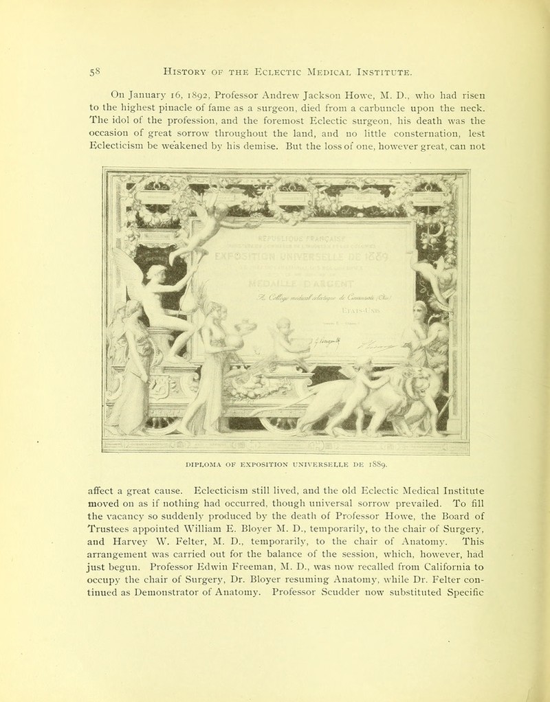 On January 16, 1892, Professor Andrew Jackson Howe, M. D., who had risen to the highest pinacle of fame as a surgeon, died from a carbuncle upon the neck. The idol of the profession, and the foremost Eclectic surgeon, his death was the occasion of great sorrow throughout the land, and no little consternation, lest Eclecticism be weakened by his demise. But the loss of one, however great, can not DIPLOMA OF EXPOSITION UNIVERSELLE DE 1889. affect a great cause. Eclecticism still lived, and the old Eclectic Medical Institute moved on as if nothing had occurred, though universal sorrow prevailed. To fill the vacancy so suddenly produced by the death of Professor Howe, the Board of Trustees appointed William E. Bloyer M. D., temporarily, to the chair of Surgery, and Harvey W. Felter, M. D., temporarily, to the chair of Anatomy. This arrangement was carried out for the balance of the session, which, however, had just begun. Professor Edwin Freeman, M. D., was now recalled from California to occupy the chair of Surgery, Dr. Bloyer resuming Anatomy, while Dr. Felter con- tinued as Demonstrator of Anatomy. Professor Scudder now substituted Specific