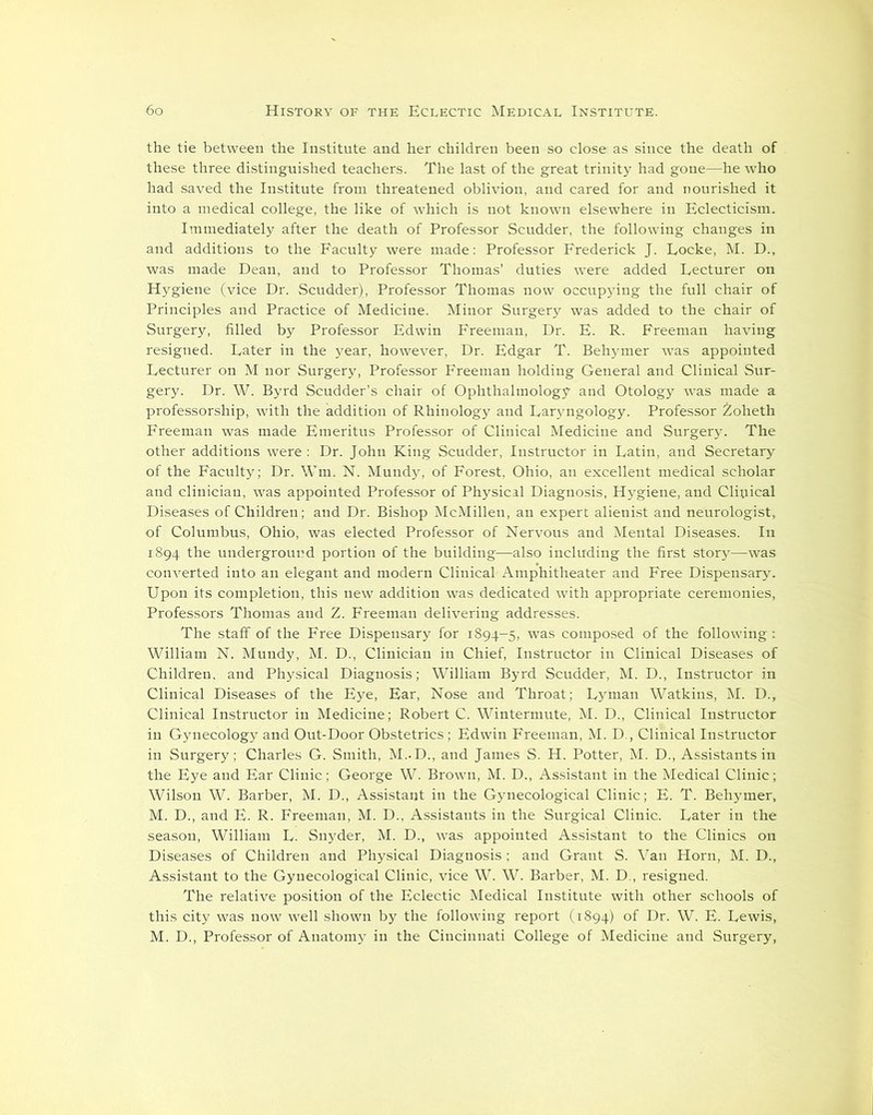 the tie between the Institute and her children been so close as since the death of these three distinguished teachers. The last of the great trinity had gone—he who had saved the Institute from threatened oblivion, and cared for and nourished it into a medical college, the like of which is not known elsewhere in Eclecticism. Immediately after the death of Professor Scudder, the following changes in and additions to the Faculty were made: Professor Frederick J. Locke, M. D., was made Dean, and to Professor Thomas’ duties were added Lecturer on Hygiene (vice Dr. Scudder), Professor Thomas now occupying the full chair of Principles and Practice of Medicine. Minor Surgery was added to the chair of Surgery, filled by Professor Edwin Freeman, Dr. E. R. Freeman having resigned. Later in the year, however, Dr. Edgar T. Behymer was appointed Lecturer on M nor Surgery, Professor Freeman holding General and Clinical Sur- gery. Dr. W. Byrd Scudder’s chair of Ophthalmology and Otology was made a professorship, with the addition of Rhinology and Laryngology. Professor Zoheth Freeman was made Emeritus Professor of Clinical Medicine and Surgery. The other additions were : Dr. John King Scudder, Instructor in Latin, and Secretary of the Faculty; Dr. Wm. N. Mundy, of Forest, Ohio, an excellent medical scholar and clinician, was appointed Professor of Physical Diagnosis, Hygiene, and Clinical Diseases of Children; and Dr. Bishop McMillen, an expert alienist and neurologist, of Columbus, Ohio, was elected Professor of Nervous and Mental Diseases. In 1894 the underground portion of the building—also including the first story—was converted into an elegant and modern Clinical Amphitheater and Free Dispensary. Upon its completion, this new addition was dedicated with appropriate ceremonies, Professors Thomas and Z. Freeman delivering addresses. The staff of the Free Dispensary for 1894-5, was composed of the following: William N. Mundy, M. D., Clinician in Chief, Instructor in Clinical Diseases of Children, and Physical Diagnosis; William Byrd Scudder, M. D., Instructor in Clinical Diseases of the Eye, Ear, Nose and Throat; Lyman Watkins, M. D., Clinical Instructor in Medicine; Robert C. Wintermute, M. D., Clinical Instructor in Gynecology and Out-Door Obstetrics; Edwin Freeman, M. D., Clinical Instructor in Surgery; Charles G. Smith, M..D., and James S. H. Potter, M. D., Assistants in the Eye and Ear Clinic; George W. Brown, M. D., Assistant in the Medical Clinic; Wilson W. Barber, M. D., Assistant in the Gynecological Clinic; E. T. Behymer, M. D., and E. R. Freeman, M. D., Assistants in the Surgical Clinic. Later in the season, William L. Snyder, M. D., was appointed Assistant to the Clinics on Diseases of Children and Physical Diagnosis ; and Grant S. Van Horn, M. D., Assistant to the Gynecological Clinic, vice W. W. Barber, M. D., resigned. The relative position of the Eclectic Medical Institute with other schools of this city was now well shown by the following report (1894) of Dr. W. E. Lewis, M. D., Professor of Anatomy in the Cincinnati College of Medicine and Surgery,