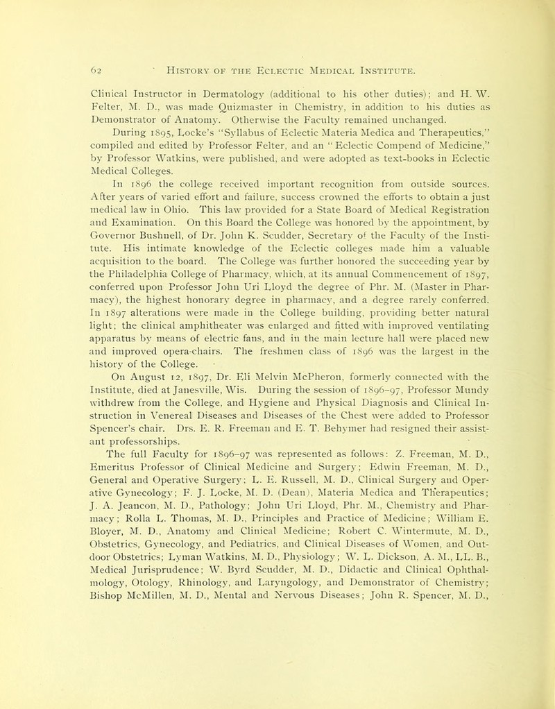 Clinical Instructor in Dermatology (additional to his other duties); and H. W. Felter, M. D., was made Quizmaster in Chemistry, in addition to his duties as Demonstrator of Anatom}'. Otherwise the Faculty remained unchanged. During 1895, Locke’s “Syllabus of Eclectic Materia Medica and Therapeutics,” compiled and edited by Professor Felter, and an “Eclectic Compend of Medicine,” by Professor Watkins, were published, and were adopted as text-books in Eclectic Medical Colleges. In 1896 the college received important recognition from outside sources. After years of varied effort and failure, success crowned the efforts to obtain a just medical law in Ohio. This law provided for a State Board of Medical Registration and Examination. On this Board the College was honored by the appointment, by Governor Bushnell, of Dr. John K. Scudder, Secretary of the Faculty of the Insti- tute. His intimate knowledge of the Eclectic colleges made him a valuable acquisition to the board. The College was further honored the succeeding year by the Philadelphia College of Pharmacy, which, at its annual Commencement of 1897, conferred upon Professor John Uri Lloyd the degree of Phr. M. (Master in Phar- macy), the highest honorary degree in pharmacy, and a degree rarely conferred. In 1897 alterations were made in the College building, providing better natural light; the clinical amphitheater was enlarged and fitted with improved ventilating apparatus by means of electric fans, and in the main lecture hall were placed new and improved opera-chairs. The freshmen class of 1896 was the largest in the history of the College. On August 12, 1897, Dr. Eli Melvin McPheron, formerly connected with the Institute, died at Janesville, Wis. During the session of 1896-97, Professor Mundy withdrew from the College, and Hygiene and Physical Diagnosis and Clinical In- struction in Venereal Diseases and Diseases of the Chest were added to Professor Spencer’s chair. Drs. E. R. Freeman and E. T. Behymer had resigned their assist- ant professorships. The full Faculty for 1896-97 was represented as follows: Z. Freeman, M. D., Emeritus Professor of Clinical Medicine and Surgery; Edwin Freeman, M. D., General and Operative Surgery; L. E. Russell, M. D., Clinical Surgery and Oper- ative Gynecology; F. J. Locke, M. D. (Dean), Materia Medica and Therapeutics; J. A. Jeancon, M. D., Pathology; John Uri Lloyd, Phr. M., Chemistry and Phar- macy; Rolla L. Thomas, M. D., Principles and Practice of Medicine; William E. Bloyer, M. D., Anatomy and Clinical Medicine; Robert C. Wintermute, M. D., Obstetrics, Gynecology, and Pediatrics, and Clinical Diseases of Women, and Out- door Obstetrics; Lyman Watkins, M. D., Physiology; W. L. Dickson, A. M., LL. B., Medical Jurisprudence; W. Byrd Scudder, M. D., Didactic and Clinical Ophthal- mology, Otology, Rhinology, and Laryngology, and Demonstrator of Chemistry; Bishop McMillen, M. D., Mental and Nervous Diseases; John R. Spencer, M. D.,