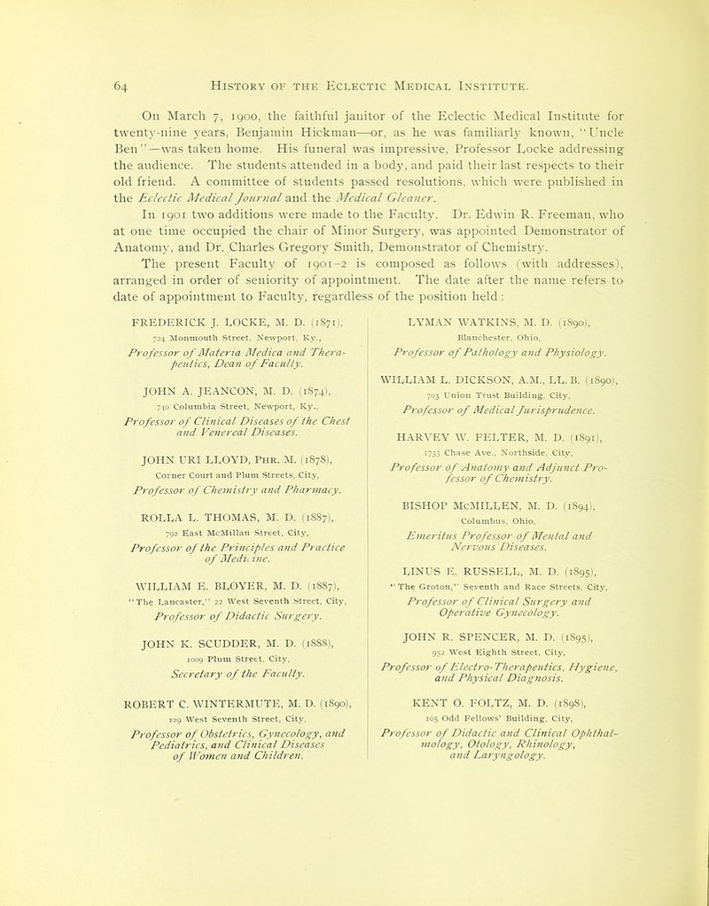 On March. 7, 1900, the faithful janitor of the Eclectic Medical Institute for twenty-nine years, Benjamin Hickman—or, as he was familiarly known, “Uncle Ben”—was taken home. His funeral was impressive, Professor Locke addressing the audience. The students attended in a body, and paid their last respects to their old friend. A committee of students passed resolutions, which were published in the Eclectic Medical Journal and the Medical Gleaner. In 1901 two additions were made to the Faculty. Dr. Edwin R. Freeman, who at one time occupied the chair of Minor Surgery, was appointed Demonstrator of Anatomy, and Dr. Charles Gregory Smith, Demonstrator of Chemistry. The present Faculty of 1901-2 is composed as follows (with addresses), arranged in order of seniority of appointment. The date after the name refers to date of appointment to Faculty, regardless of the position held : FREDERICK J. LOCKE, M. D. (1871), 724 Monmouth Street, Newport, Ky., Professor of Materia Medica and Thera- peutics, Dean of Faculty. JOHN A. JEANCON, M. D. (1874), 740 Columbia Street, Newport, Ky., Professor of Clinical Diseases of the Chest and Venereal Diseases. JOHN URI LLOYD, Phr. M. (1878), Corner Court and Plum Streets, City, Professor of Chemistry and Pharmacy. ROLLA L. THOMAS, M. D. (1887), 792 East McMillan Street, City, Professor of the Principles and Practice of Medu ine. WILLIAM E. BLOYER, M. D. (1887), “The Lancaster,” 22 West Seventh Street, City, Professor of Didactic Surgery. JOHN K. SCUDDER, M. D. (1888), 1009 Plum Street, City, Secretary of the Faculty. ROBERT C. WINTERMUTE, M. D. (1890), 129 West Seventh Street, City, Professor of Obstetrics, Gynecology, and Pediatrics, and Clinical Diseases of Women and Children. LYMAN WATKINS, M. D. (1890), Blanchester, Ohio, Professor of Pathology and Physiology. WILLIAM L. DICKSON, A.M., LL. B. (1S90), 703 Union Trust Building, City, Professor of Medical furisprudence. HARVEY W. FELTER, M. D. (18911, 1733 Chase Ave., Northside, City, Professor of Anatomy and Adjunct Pro- fessor of Chemistry. BISHOP McMILLEN, M. D. (1894), Columbus, Ohio, Emeritus Professor of Mental and Nervous Diseases. LINUS E. RUSSELL, M. D. (1895), “The Groton,” Seventh and Race Streets, City, Professor of Clinical Surgery and Operative Gy7iecology. JOHN R. SPENCER, M. D. (1895), 952 West Eighth Street, City, Professor of Electro-Therapeutics, Hygiene, and Physical Diagnosis. KENT O. FOLTZ, M. D. (1898), 105 Odd Fellows’ Building, City, Professor of Didactic and Clinical Ophthal- mology, Otology, Rhino logy, and Laryngology.