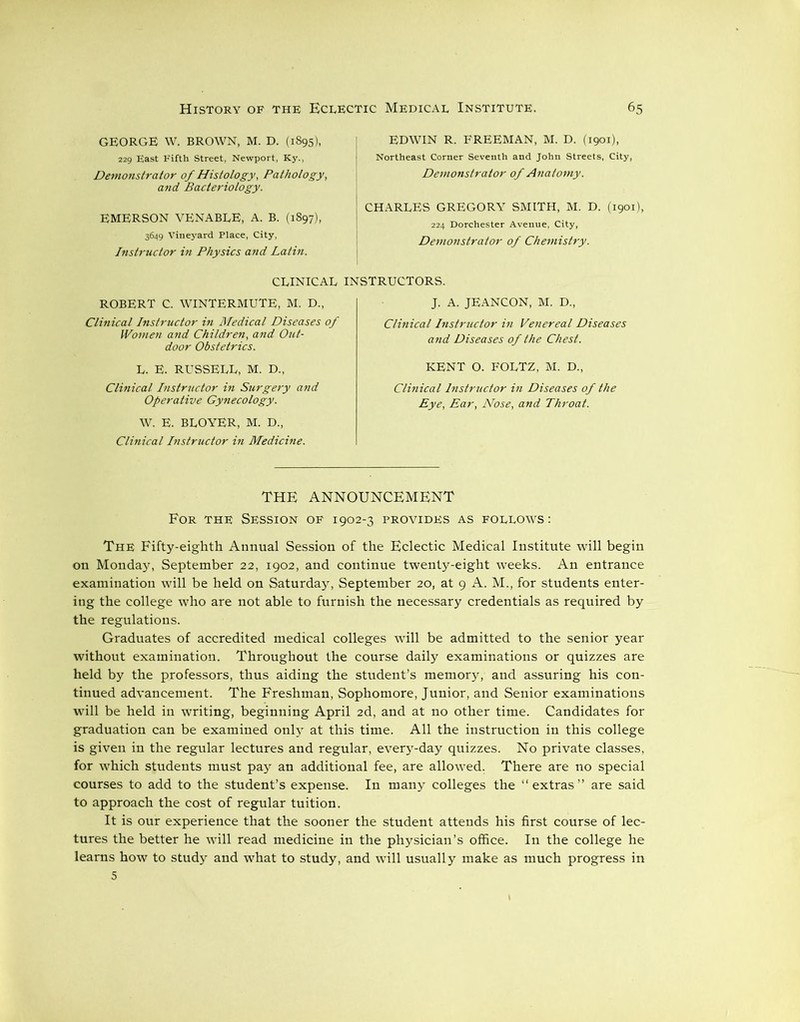 GEORGE W. BROWN, M. D. (1895), 229 East Fifth Street, Newport, Ky., Demonstrator of Histology, Pathology, and Bacteriology. EMERSON VENABLE, A. B. (1897), 3649 Vineyard Place, City, Instructor in Physics and Latin. EDWIN R. FREEMAN, M. D. (1901), Northeast Corner Seventh and John Streets, City, Demonstrator of Anatomy. CHARLES GREGORY SMITH, M. D. (1901), 224 Dorchester Avenue, City, Demonstrator of Chemistry. CLINICAL INSTRUCTORS. ROBERT C. WINTERMUTE, M. D., Clinical Instructor in Medical Diseases of Women and Children, and Out- door Obstetrics. L. E. RUSSELL, M. D„ Clinical Instructor in Surgery and Operative Gynecology. W. E. BLOYER, M. D., Clinical Instructor in Medicine. J. A. JEANCON, M. D., Clinical Instructor in Venereal Diseases and Diseases of the Chest. KENT O. FOLTZ, M. D., Clinical Instructor in Diseases of the Eye, Ear, Nose, and Throat. THE ANNOUNCEMENT For the Session of 1902-3 provides as follows: The Fifty-eighth Annual Session of the Eclectic Medical Institute will begin on Monday, September 22, 1902, and continue twenty-eight weeks. An entrance examination will be held on Saturday, September 20, at 9 A. M., for students enter- ing the college who are not able to furnish the necessary credentials as required by the regulations. Graduates of accredited medical colleges will be admitted to the senior year without examination. Throughout the course daily examinations or quizzes are held by the professors, thus aiding the student’s memory, and assuring his con- tinued advancement. The Freshman, Sophomore, Junior, and Senior examinations will be held in writing, beginning April 2d, and at no other time. Candidates for graduation can be examined only at this time. All the instruction in this college is given in the regular lectures and regular, every-day quizzes. No private classes, for which students must pay an additional fee, are allowed. There are no special courses to add to the student’s expense. In many colleges the “extras” are said to approach the cost of regular tuition. It is our experience that the sooner the student attends his first course of lec- tures the better he will read medicine in the physician’s office. In the college he learns how to study and what to study, and will usually make as much progress in 5