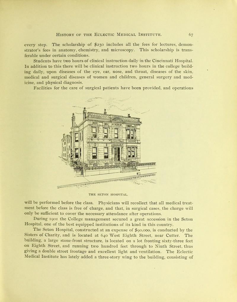 every step. The scholarship of $250 includes all the fees for lectures, demon- strator’s fees in anatomy, chemistry, and microscopy. This scholarship is trans- ferable under certain conditions. Students have two hours of clinical instruction daily in the Cincinnati Hospital. In addition to this there will be clinical instruction two hours in the college build- ing daily, upon diseases of the eye, ear, nose, and throat, diseases of the skin, medical and surgical diseases of women and children, general surgery and med- icine, and physical diagnosis. Facilities for the care of surgical patients have been provided, and operations will be performed before the class. Physicians will recollect that all medical treat- ment before the class is free of charge, and that, in surgical cases, the charge will only be sufficient to cover the necessary attendance after operations. During 1901 the College management secured a great accession in the Seton Hospital, one of the best equipped institutions of its kind in this country. The Seton Hospital, constructed at an expense of $90,000, is conducted by the Sisters of Charity, and is located at 640 West Eighth Street, near Cutter. The building, a large stone-front structure, is located on a lot fronting sixty-three feet on Eighth Street, and running two hundred feet through to Ninth Street, thus giving a double street frontage and excellent light and ventilation. The Eclectic Medical Institute has lately added a three-story wdng to the building, consisting of