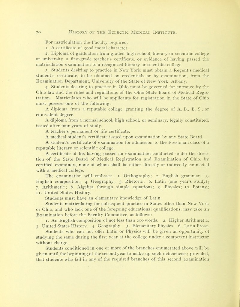 For matriculation the Faculty requires: 1. A certificate of good moral character. 2. Diploma of graduation from graded high school, literary or scientific college or university, a first-grade teacher’s certificate, or evidence of having passed the matriculation examination to a recognized literary or scientific college. 3. Students desiring to practice in New York must obtain a Regent’s medical student’s certificate, to be obtained on credentials or by examination, from the Examination Department, University of the State of New York, Albany. 4. Students desiring to practice in Ohio must be governed for entrance by the Ohio law and the rules and regulations of the Ohio State Board of Medical Regis- tration. Matriculates who will be applicants for registration in the State of Ohio must possess one of the following: A diploma from a reputable college granting the degree of A. B., B. S., or equivalent degree. A diploma from a normal school, high school, or seminary, legally constituted, issued after four years of study. A teacher’s permanent or life certificate. A medical student’s certificate issued upon examination by anjr State Board. A student’s certificate of examination for admission to the Freshman class of a reputable literary or scientific college. A certificate of his having passed an examination conducted under the direc- tion of the State Board of Medical Registration and Examination of Ohio, by certified examiners, none of whom shall be either directly or indirectly connected with a medical college. The examination will embrace: 1. Orthography; 2. English grammar; 3. English composition; 4. Geography; 5. Rhetoric; 6. Latin (one 5rear’s study); 7. Arithmetic; 8. Algebra through simple equations; 9. Physics; 10. Botany; 11. United States History. Students must have an elementary knowledge of Latin. Students matriculating for subsequent practice in States other than New York or Ohio, and who lack one of the foregoing educational qualifications, may take an Examination before the Faculty Committee, as follows: 1. An English composition of not less than 200 words. 2. Higher Arithmetic. 3. United States History. 4. Geography. 5. Elementary Physics. 6. Latin Prose. Students who can not offer Latin or Physics will be given an opportunity of studying the same during the first year at the college under a competent instructor without charge. Students conditioned in one or more of the branches enumerated above will be given until the beginning.of the second year to make up such deficiencies; provided, that students who fail in any of the required branches of this second examination