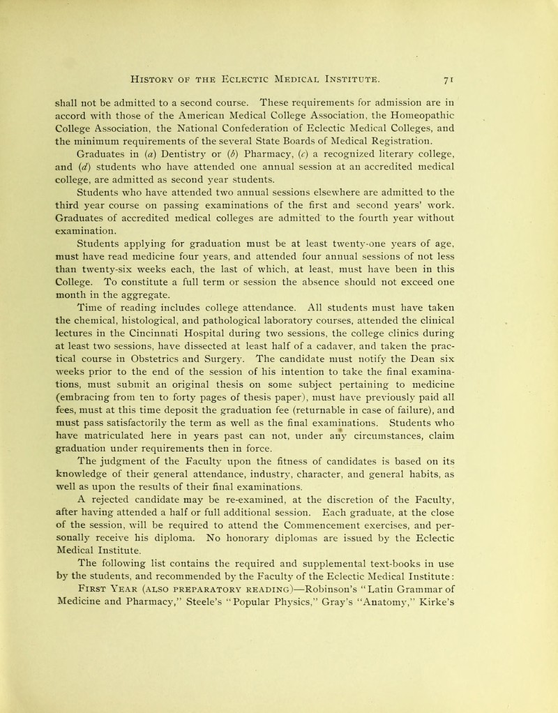 shall not be admitted to a second course. These requirements for admission are in accord with those of the American Medical College Association, the Homeopathic College Association, the National Confederation of Eclectic Medical Colleges, and the minimum requirements of the several State Boards of Medical Registration. Graduates in (a) Dentistry or (6) Pharmacy, (c) a recognized literary college, and (d) students who have attended one annual session at an accredited medical college, are admitted as second year students. Students who have attended two annual sessions elsewhere are admitted to the third year course on passing examinations of the first and second years’ work. Graduates of accredited medical colleges are admitted to the fourth year without examination. Students applying for graduation must be at least twenty-one years of age, must have read medicine four years, and attended four annual sessions of not less than twenty-six w’eeks each, the last of which, at least, must have been in this College. To constitute a full term or session the absence should not exceed one month in the aggregate. Time of reading includes college attendance. All students must have taken the chemical, histological, and pathological laboratory courses, attended the clinical lectures in the Cincinnati Hospital during two sessions, the college clinics during at least two sessions, have dissected at least half of a cadaver, and taken the prac- tical course in Obstetrics and Surger3'. The candidate must notify the Dean six weeks prior to the end of the session of his intention to take the final examina- tions, must submit an original thesis on some subject pertaining to medicine (embracing from ten to forty pages of thesis paper), must have previously paid all fees, must at this time deposit the graduation fee (returnable in case of failure), and must pass satisfactorily the term as well as the final examinations. Students who have matriculated here in years past can not, under any circumstances, claim graduation under requirements then in force. The judgment of the Faculty upon the fitness of candidates is based on its knowledge of their general attendance, industty, character, and general habits, as well as upon the results of their final examinations. A rejected candidate may be re-examined, at the discretion of the Faculty, after having attended a half or full additional session. Each graduate, at the close of the session, will be required to attend the Commencement exercises, and per- sonally receive his diploma. No honorary diplomas are issued by the Eclectic Medical Institute. The following list contains the required and supplemental text-books in use the students, and recommended bjr the Faculty of the Eclectic Medical Institute: First Year (also preparatory reading)—Robinson’s “Latin Grammar of Medicine and Pharmacy,” Steele’s “Popular Physics,” Gray’s “Anatomy,” Kirke’s