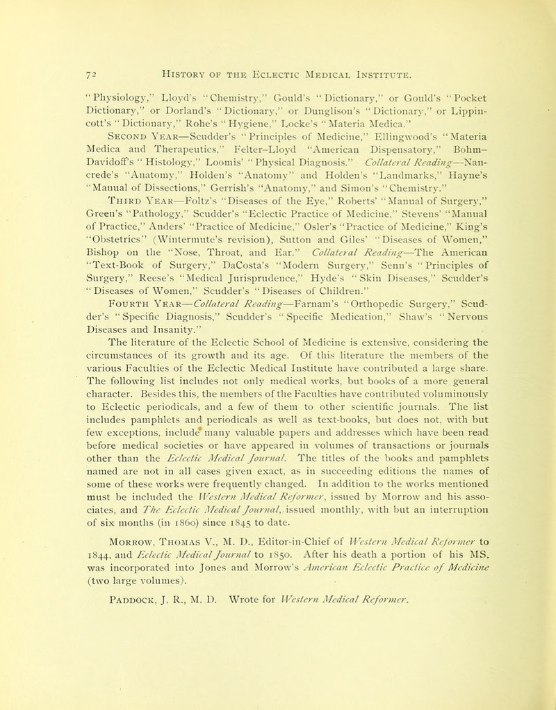 “Physiology,” Lloyd’s “Chemistry,” Gould’s “Dictionary,” or Gould’s “Pocket Dictionary,” or Dorland’s “Dictionary,” or Dunglison’s “ Dictionary,” or Lippin- cott’s “Dictionary,” Rohe’s “Hygiene,” Locke’s “Materia Medica.” Second Year—Scudder’s “Principles of Medicine,” Ellingwood’s “Materia Medica and Therapeutics,” Felter-Lloyd “American Dispensatory,” Bohm- Davidoff’s “ Histology,” Loomis’ “Physical Diagnosis.” Collateral Reading—Nan- crede’s “Anatomy,” Holden’s “Anatomy” and Holden’s “Landmarks,” Hayne’s “Manual of Dissections,” Gerrish’s “Anatomy,” and Simon’s “Chemistry.” Third Year—Foltz’s “Diseases of the Eye,” Roberts’ “Manual of Surgery,” Green’s “Pathology,” Scudder’s “Eclectic Practice of Medicine,” Stevens’ “Manual of Practice,” Anders’ “Practice of Medicine,” Osier’s “Practice of Medicine,” King’s “Obstetrics” (Wintermute’s revision), Sutton and Giles’ “Diseases of Women,” Bishop on the “Nose, Throat, and Ear.” Collateral Reading—The American “Text-Book of Surgery,” DaCosta’s “Modern Surgery,” Senn’s “ Principles of Surgery,” Reese’s “Medical Jurisprudence,” Hyde’s “Skin Diseases,” Scudder’s “Diseases of Women,” Scudder’s “Diseases of Children.” Fourth Year—Collateral Reading—Farnam’s “Orthopedic Surgery,” Scud- der’s “Specific Diagnosis,” Scudder’s “Specific Medication,” Shaw’s “Nervous Diseases and Insanity.” The literature of the Eclectic School of Medicine is extensive, considering the circumstances of its growth and its age. Of this literature the members of the various Faculties of the Eclectic Medical Institute have contributed a large share. The following list includes not only medical works, but books of a more general character. Besides this, the members of the Faculties have contributed voluminously to Eclectic periodicals, and a few of them to other scientific journals. The list includes pamphlets and periodicals as well as text-books, but does not, with but few exceptions, include* many valuable papers and addresses which have been read before medical societies or have appeared in volumes of transactions or journals other than the Eclectic Medical Journal. The titles of the books and pamphlets named are not in all cases given exact, as in succeeding editions the names of some of these works were frequently changed. In addition to the works mentioned must be included the Western Medical Reformer, issued by Morrow and his asso- ciates, and The Eclectic Medical Journal,, issued monthly, with but an interruption of six months (in i860) since 1845 to date. Morrow, Thomas V., M. D., Editor-in-Chief of Western Medical Reformer to 1844, and Eclectic Medical Journal to 1850. After his death a portion of his MS. was incorporated into Jones and Morrow’s American Eclectic Practice of Medicine (two large volumes). Paddock, J. R., M. D. Wrote for Western Medical Reformer.