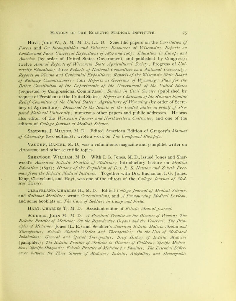 Hoyt, John W., A. M., M. D., LL. D. Scientific papers on the Correlation of Forces and On Incompatibles and Poisons; Resources of Wisconsin; Reports on London and Paris Universal Expositions of 1862 and i86y ; Education in Europe and America (by order of United States Government, and published by Congress); twelve Annual Reports of Wisconsin State Agricultural Society; Progress of Uni- versity Education ; three Reports of National Committees on a National University ; Reports on Vienna and Centennial Expositions; Reports of the Wisconsin State Board of Railway Commissioners; four Reports as Governor of Wyoming; Plan for the Better Constitution of the Departments of the Government of the United States (requested by Congressional Committees); Studies in Civil Service (published by request of President of the United States); Report as Chairman of the Russian Famine Relief Committee of the United States ; Agriculture of Wyoming (by order of Secre- tary of Agriculture) ; Memorial to the Senate of the United States in behalf of Pro- posed National University; numerous other papers and public addresses. He was also editor of the Wisconsin Farmer and Northwestern Cultivator, and one of the editors of College Journal of Medical Science. Sanders, J. Milton, M. D. Edited American Edition of Gregory’s Manual of Chemistry (two editions); wrote a work on The Compound Blowpipe. Vaughn, Daniel, M. D., was a voluminous magazine and pamphlet writer on Astronomy and other scientific topics. Sherwood, William, M. D. With I. G. Jones, M. D., issued Jones and Sher- wood’s American Eclectic Practice op Medicine; Introductory lecture on Medical Education (1852); History of the Expulsion of Drs. R. S. Newton and Zoheth Free- man from the Eclectic Medical Institute. Together with Drs. Buchanan, I. G. Jones, King, Cleaveland, and Hoyt, was one of the editors of the College Journal of Med- ical Science. Cleaveland, Charles H., M. D. Edited College Journal of Medical Science, and Rational Medicine; wrote Concentrations, and A Pronouncing Medical Lexicon, and some booklets on The Care of Soldiers in Camp and Field. Hart, Charles T., M. D. Assistant editor of Eclectic Medical Journal. SCUDDER, John M., M. D. A Practical Treatise on the Diseases of Women; The Eclectic Practice of Medicine; On the Reproductive Organs and the Vetiereal; The Prin- ciples of Medicine; Jones (E. E.) and Scudder’s American Eclectic Materia Medica and Therapeutics; Eclectic Materia Medica and Therapeutics; On the Uses of Medicated Inhalations; General and Special Therapeutics; Brief History of Eclectic Medicine (pamphlet); The Eclectic Practice of Medicine in Diseases of Children; Specific Medica- tion ; Specific. Diagnosis; Eclectic Practice of Medicine for Families ; The Essential Differ- ences between the Three Schools of Medicine: Eclectic, Allopathic, and Homeopathic